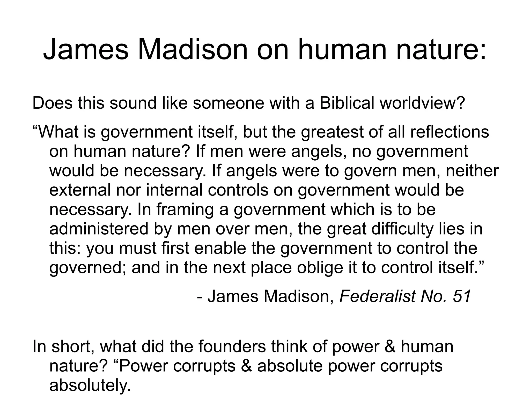James Madison on human nature:
Does this sound like someone with a Biblical worldview?
“What is government itself, but the greatest of all reflections
  on human nature? If men were angels, no government
  would be necessary. If angels were to govern men, neither
  external nor internal controls on government would be
  necessary. In framing a government which is to be
  administered by men over men, the great difficulty lies in
  this: you must first enable the government to control the
  governed; and in the next place oblige it to control itself.”
                      - James Madison, Federalist No. 51

In short, what did the founders think of power & human
   nature? “Power corrupts & absolute power corrupts
   absolutely.
 