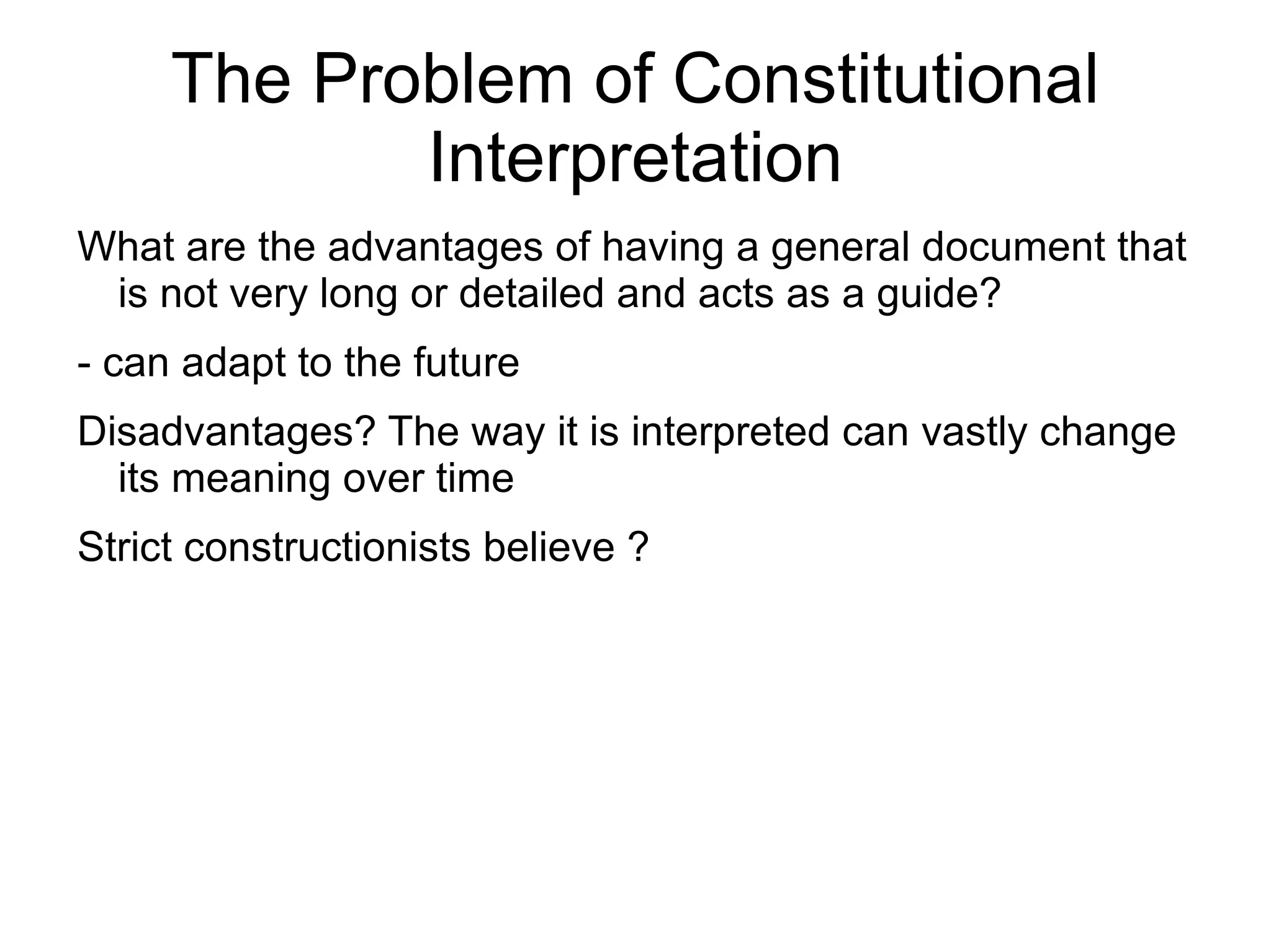The Problem of Constitutional
            Interpretation
What are the advantages of having a general document that
 is not very long or detailed and acts as a guide?
- can adapt to the future
Disadvantages? The way it is interpreted can vastly change
  its meaning over time
Strict constructionists believe ?
 