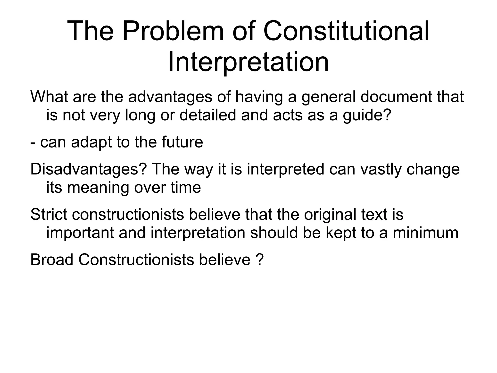 The Problem of Constitutional
            Interpretation
What are the advantages of having a general document that
 is not very long or detailed and acts as a guide?
- can adapt to the future
Disadvantages? The way it is interpreted can vastly change
  its meaning over time
Strict constructionists believe that the original text is
  important and interpretation should be kept to a minimum
Broad Constructionists believe ?
 