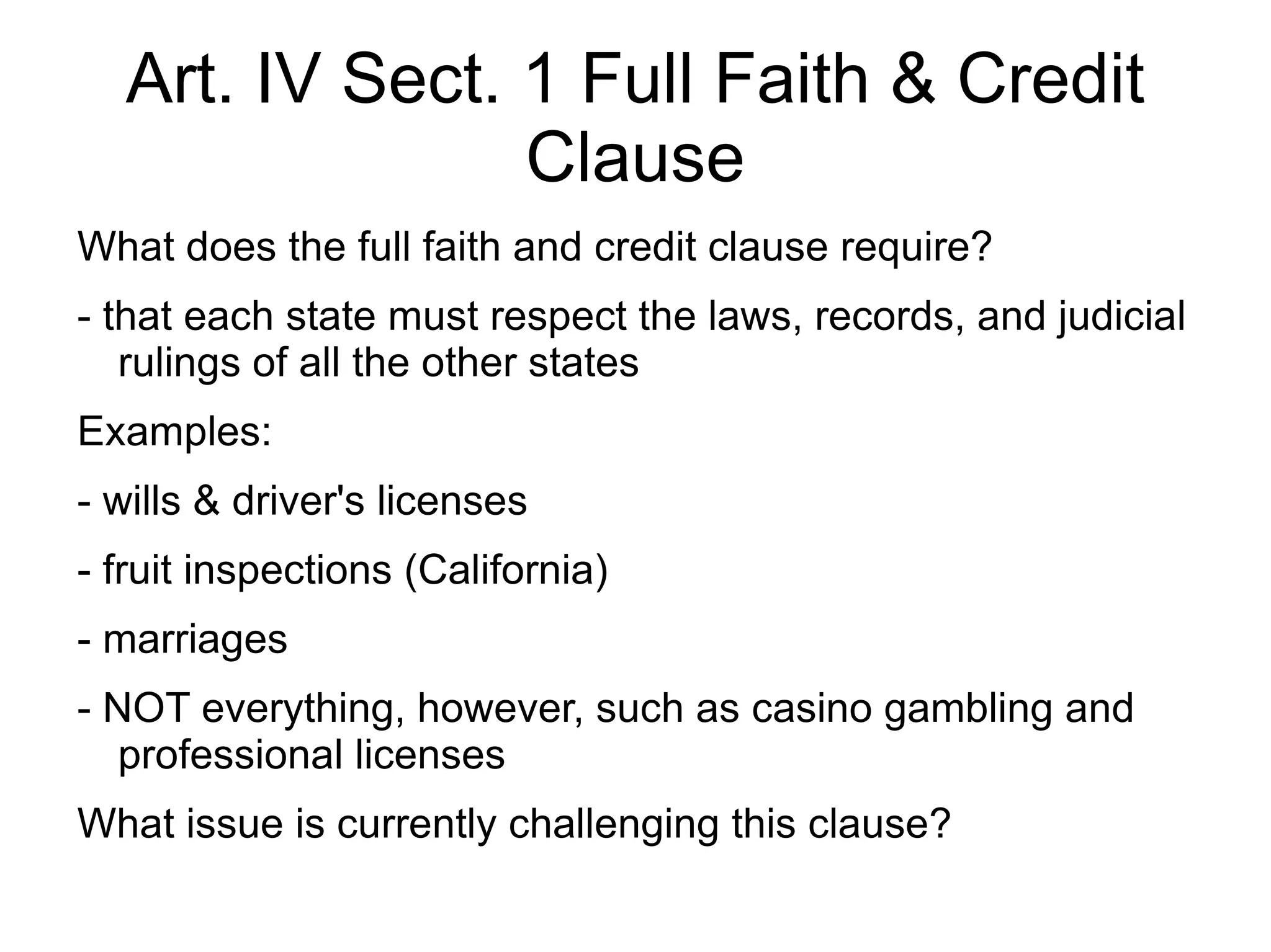 Art. IV Sect. 1 Full Faith & Credit
                Clause
What does the full faith and credit clause require?
- that each state must respect the laws, records, and judicial
   rulings of all the other states
Examples:
- wills & driver's licenses
- fruit inspections (California)
- marriages
- NOT everything, however, such as casino gambling and
   professional licenses
What issue is currently challenging this clause?
 