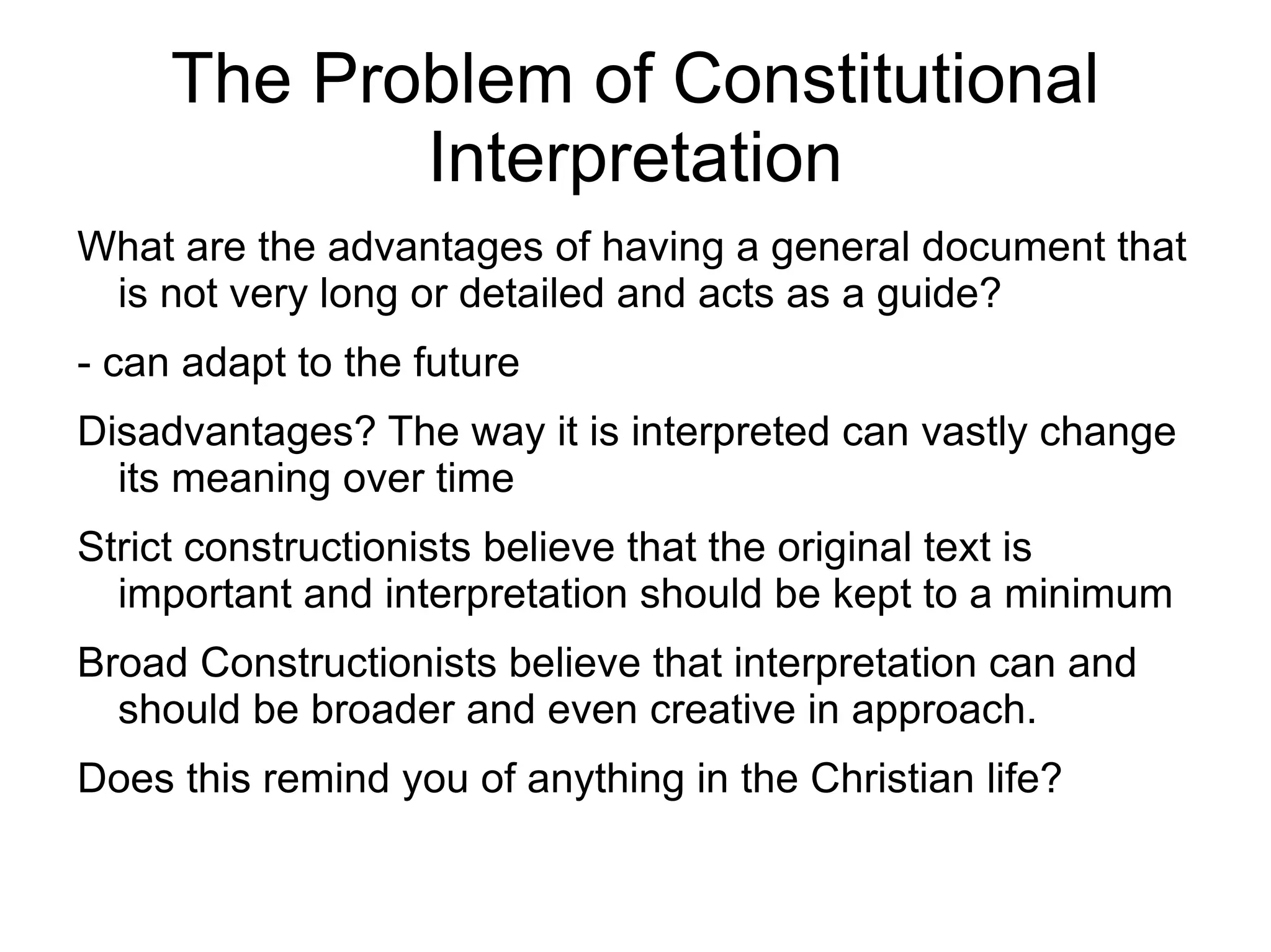 The Problem of Constitutional
            Interpretation
What are the advantages of having a general document that
 is not very long or detailed and acts as a guide?
- can adapt to the future
Disadvantages? The way it is interpreted can vastly change
  its meaning over time
Strict constructionists believe that the original text is
  important and interpretation should be kept to a minimum
Broad Constructionists believe that interpretation can and
  should be broader and even creative in approach.
Does this remind you of anything in the Christian life?
 