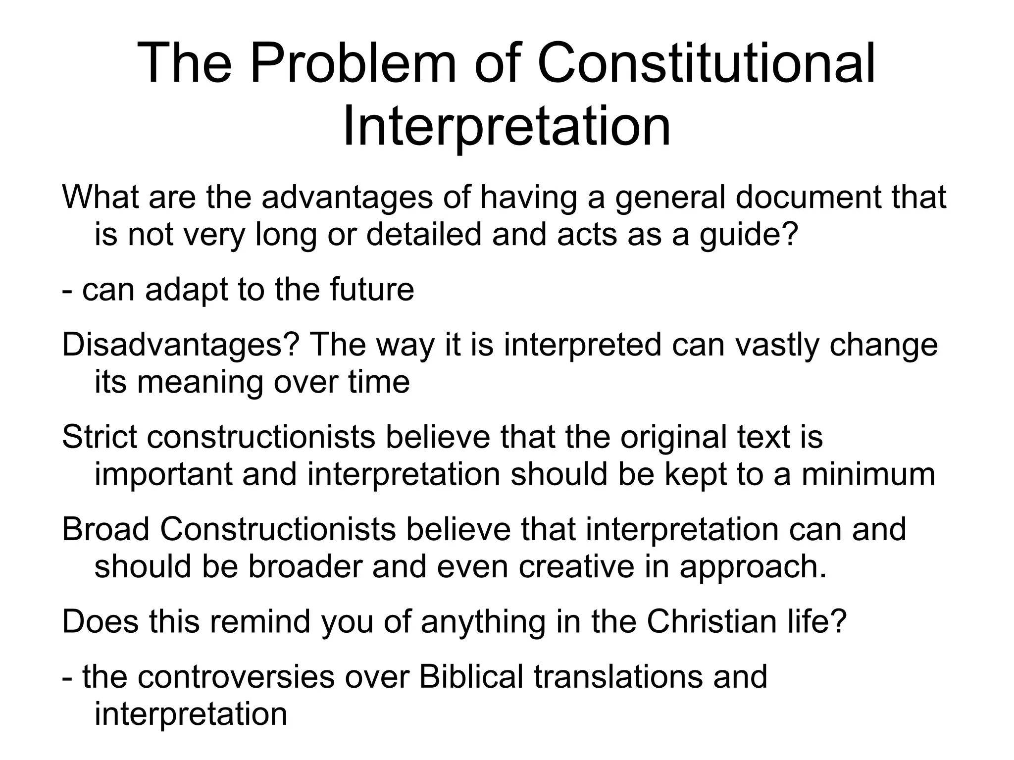 The Problem of Constitutional
            Interpretation
What are the advantages of having a general document that
 is not very long or detailed and acts as a guide?
- can adapt to the future
Disadvantages? The way it is interpreted can vastly change
  its meaning over time
Strict constructionists believe that the original text is
  important and interpretation should be kept to a minimum
Broad Constructionists believe that interpretation can and
  should be broader and even creative in approach.
Does this remind you of anything in the Christian life?
- the controversies over Biblical translations and
   interpretation
 