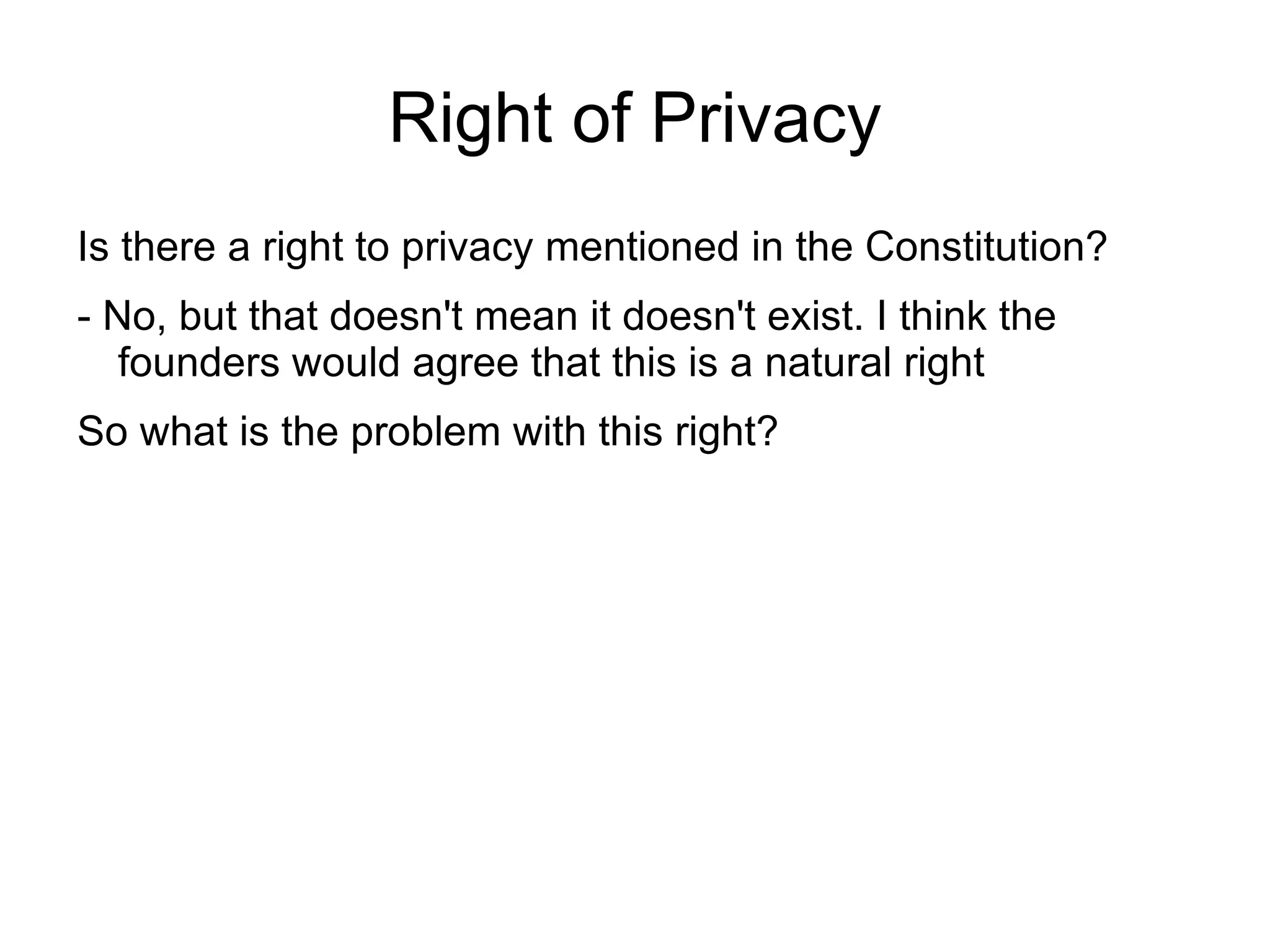 Right of Privacy
Is there a right to privacy mentioned in the Constitution?
- No, but that doesn't mean it doesn't exist. I think the
   founders would agree that this is a natural right
So what is the problem with this right?
 