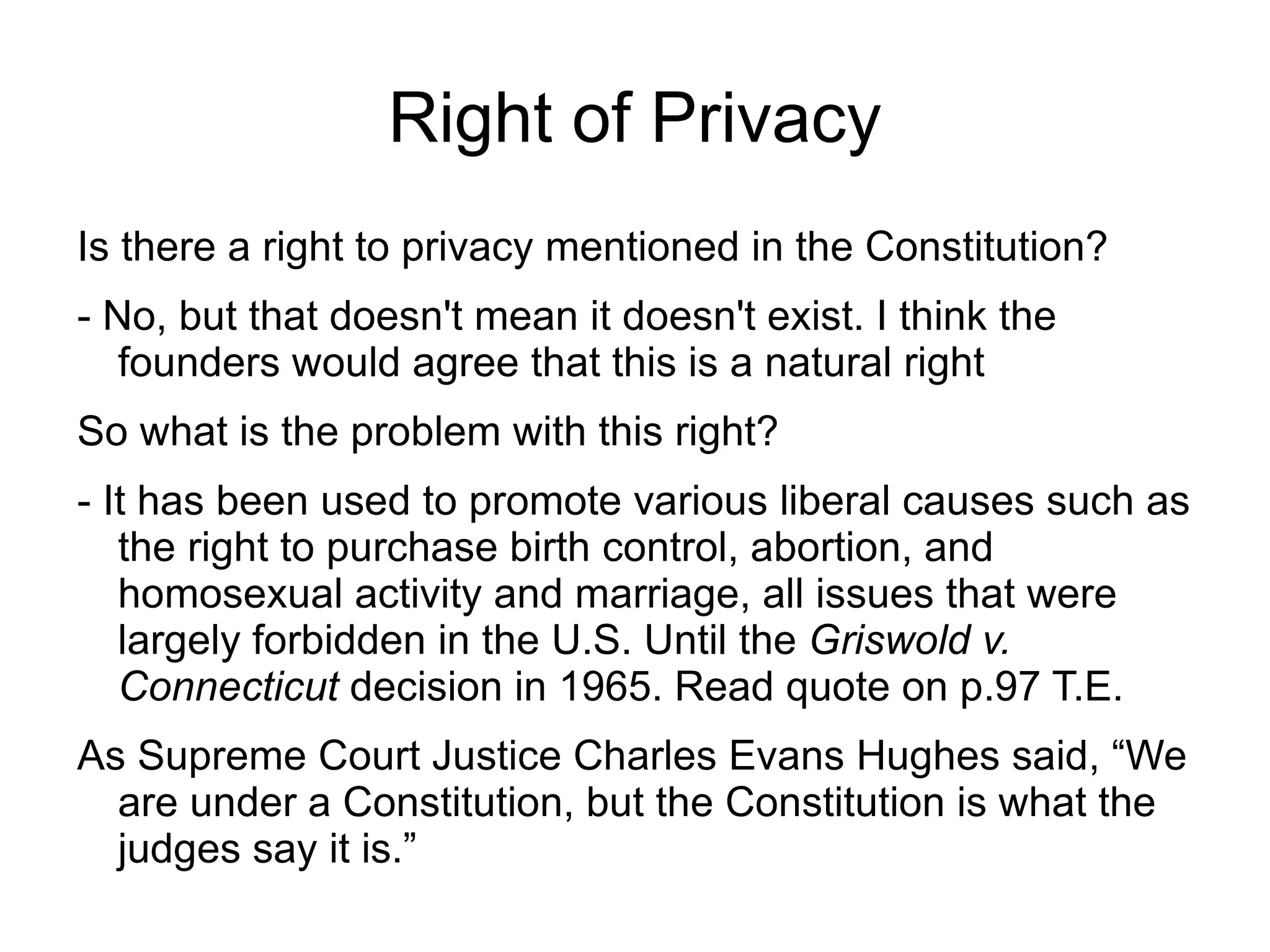 Right of Privacy
Is there a right to privacy mentioned in the Constitution?
- No, but that doesn't mean it doesn't exist. I think the
   founders would agree that this is a natural right
So what is the problem with this right?
- It has been used to promote various liberal causes such as
   the right to purchase birth control, abortion, and
   homosexual activity and marriage, all issues that were
   largely forbidden in the U.S. Until the Griswold v.
   Connecticut decision in 1965. Read quote on p.97 T.E.
As Supreme Court Justice Charles Evans Hughes said, “We
  are under a Constitution, but the Constitution is what the
  judges say it is.”
 