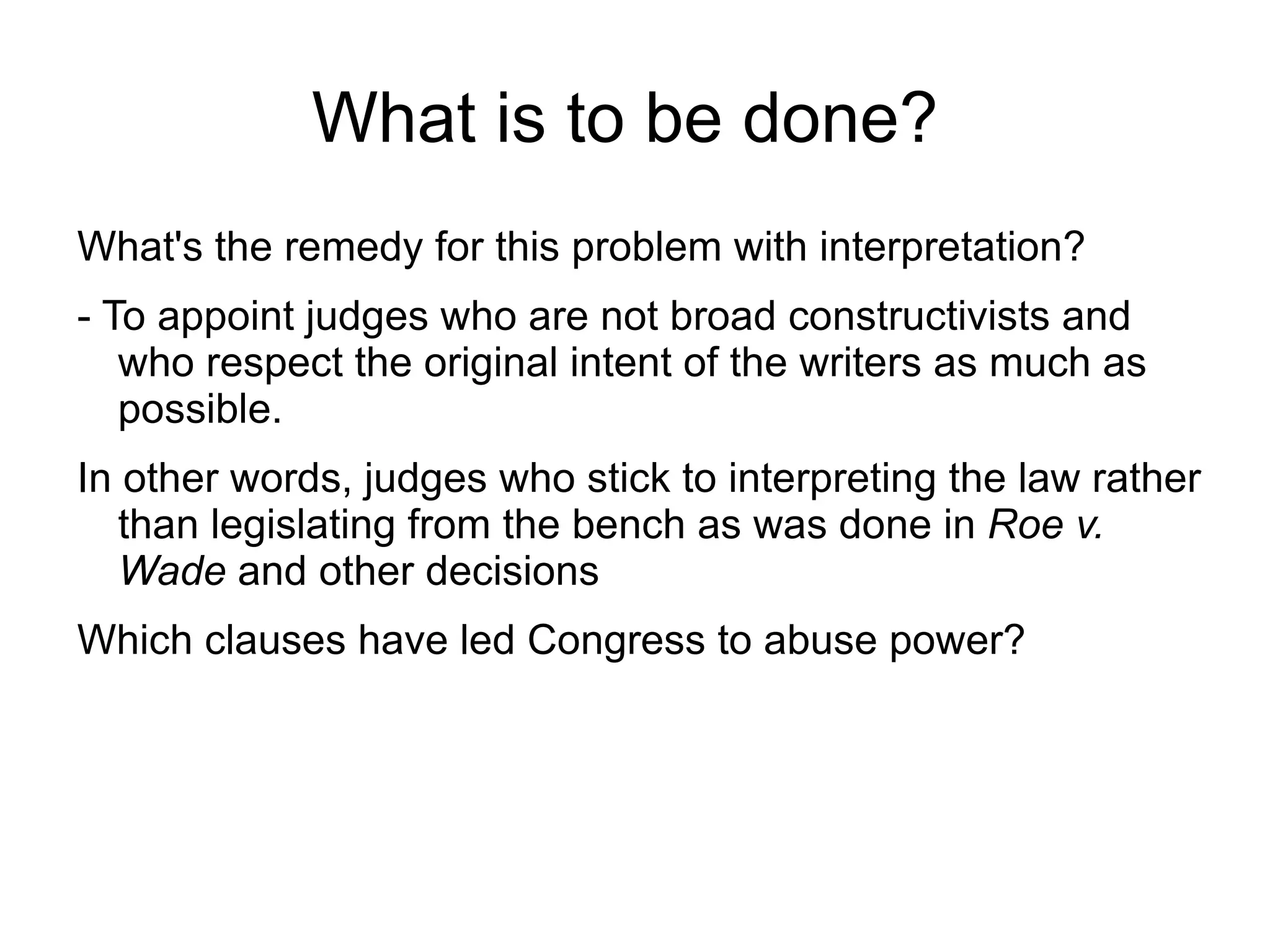 What is to be done?
What's the remedy for this problem with interpretation?
- To appoint judges who are not broad constructivists and
   who respect the original intent of the writers as much as
   possible.
In other words, judges who stick to interpreting the law rather
   than legislating from the bench as was done in Roe v.
   Wade and other decisions
Which clauses have led Congress to abuse power?
 
