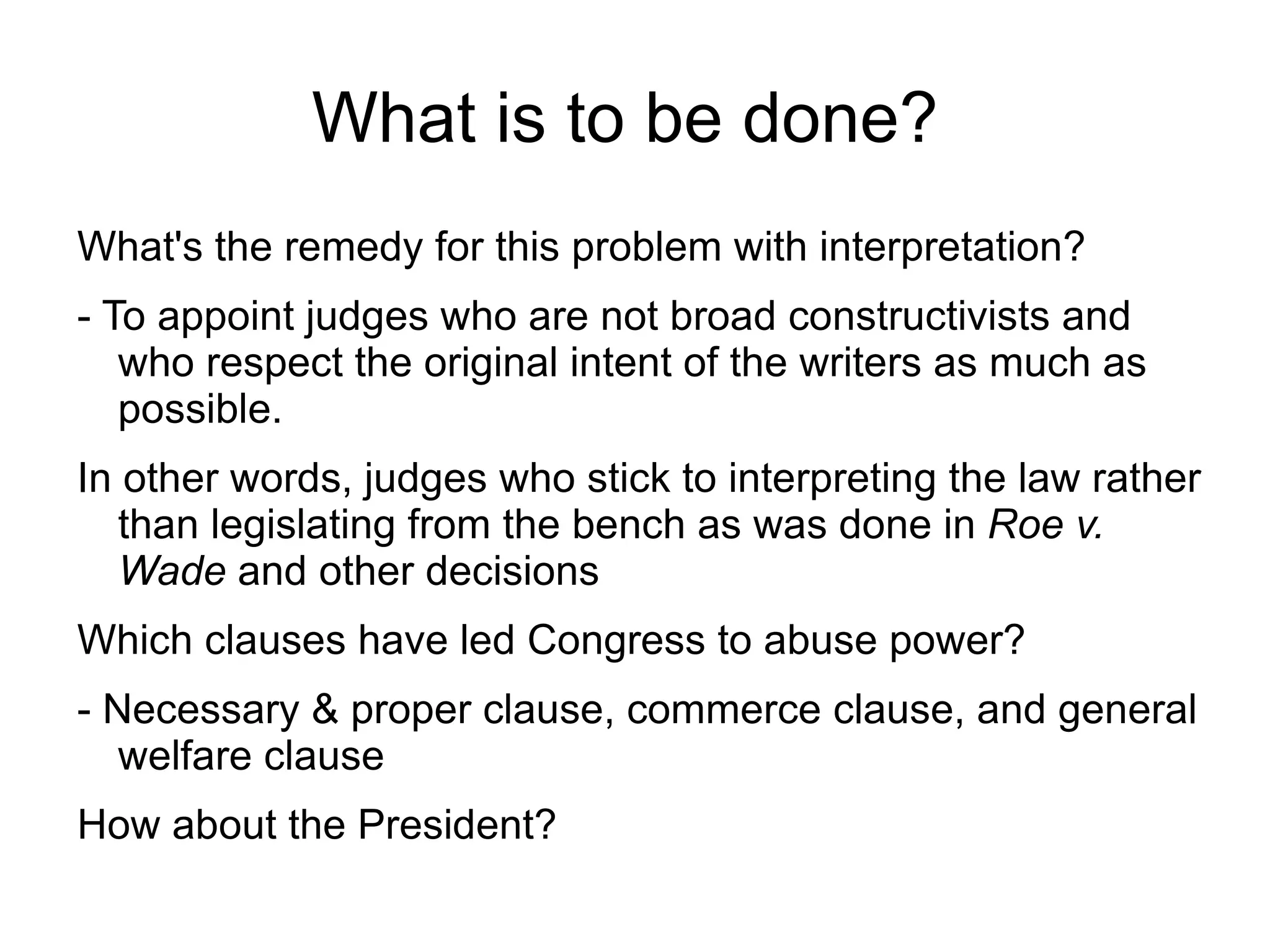 What is to be done?
What's the remedy for this problem with interpretation?
- To appoint judges who are not broad constructivists and
   who respect the original intent of the writers as much as
   possible.
In other words, judges who stick to interpreting the law rather
   than legislating from the bench as was done in Roe v.
   Wade and other decisions
Which clauses have led Congress to abuse power?
- Necessary & proper clause, commerce clause, and general
   welfare clause
How about the President?
 