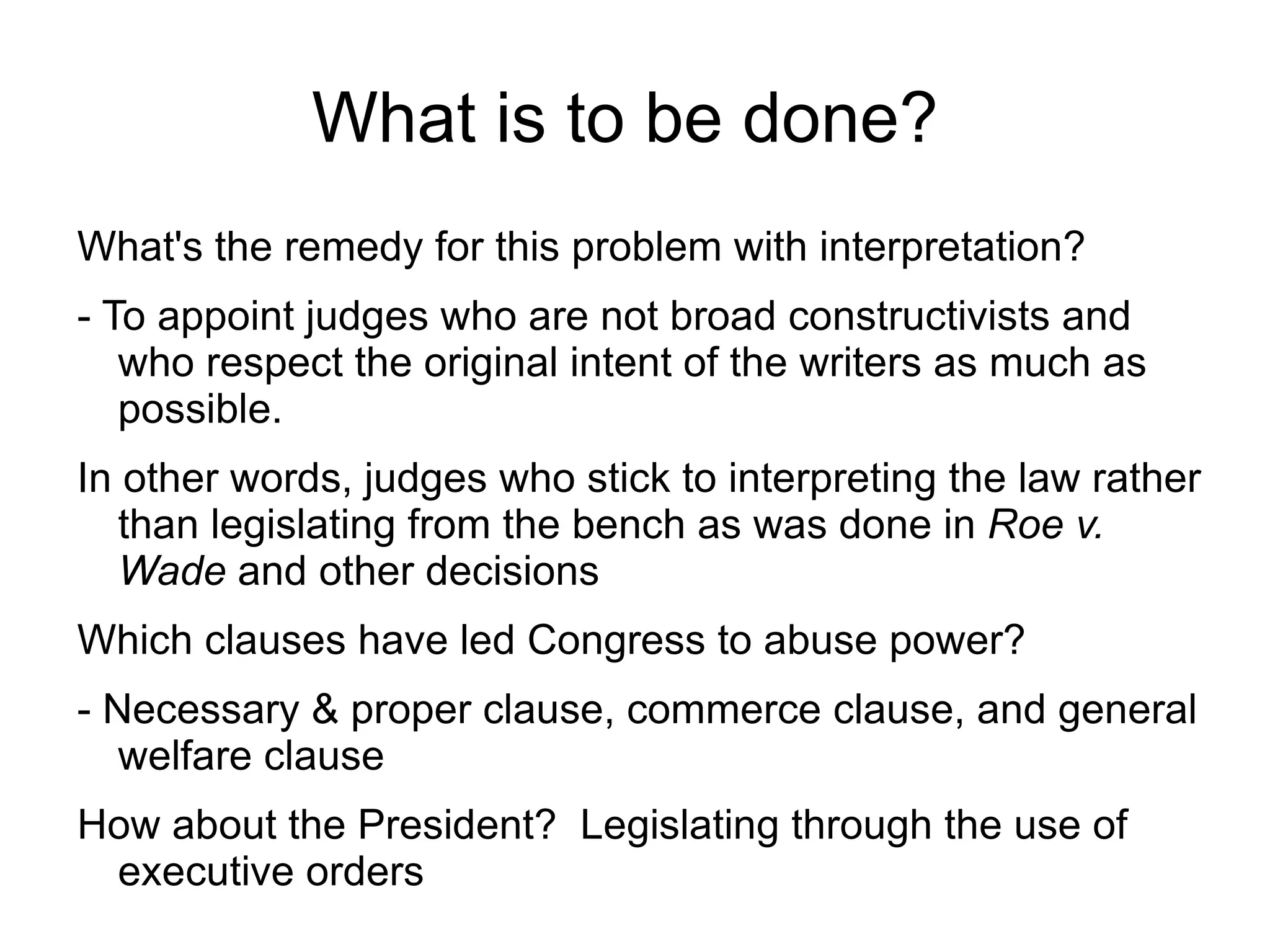 What is to be done?
What's the remedy for this problem with interpretation?
- To appoint judges who are not broad constructivists and
   who respect the original intent of the writers as much as
   possible.
In other words, judges who stick to interpreting the law rather
   than legislating from the bench as was done in Roe v.
   Wade and other decisions
Which clauses have led Congress to abuse power?
- Necessary & proper clause, commerce clause, and general
   welfare clause
How about the President? Legislating through the use of
 executive orders
 