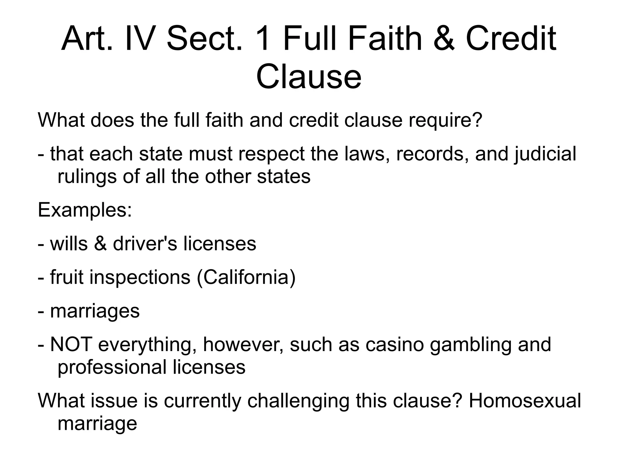 Art. IV Sect. 1 Full Faith & Credit
                Clause
What does the full faith and credit clause require?
- that each state must respect the laws, records, and judicial
   rulings of all the other states
Examples:
- wills & driver's licenses
- fruit inspections (California)
- marriages
- NOT everything, however, such as casino gambling and
   professional licenses
What issue is currently challenging this clause? Homosexual
 marriage
 