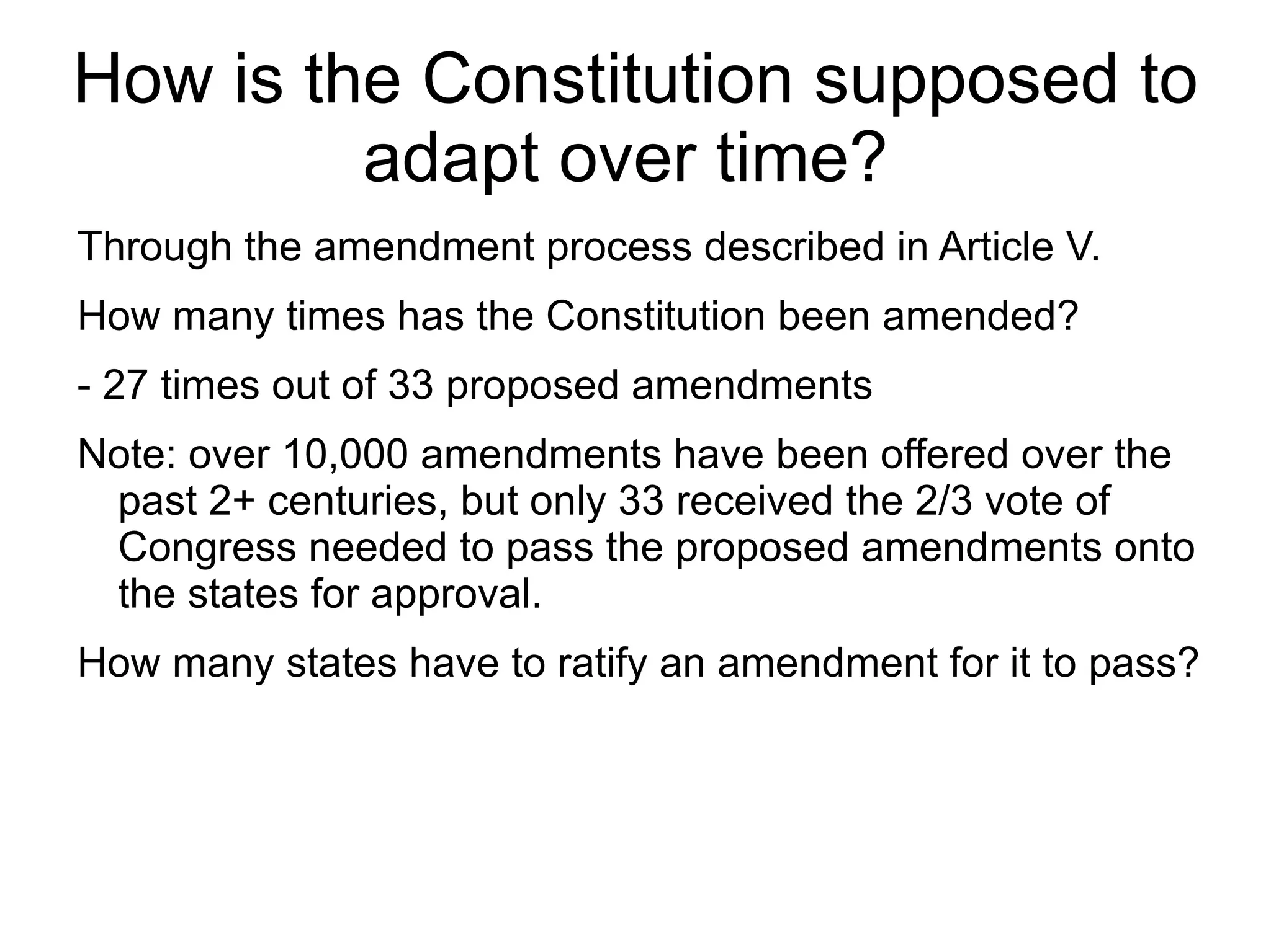 How is the Constitution supposed to
         adapt over time?
Through the amendment process described in Article V.
How many times has the Constitution been amended?
- 27 times out of 33 proposed amendments
Note: over 10,000 amendments have been offered over the
 past 2+ centuries, but only 33 received the 2/3 vote of
 Congress needed to pass the proposed amendments onto
 the states for approval.
How many states have to ratify an amendment for it to pass?
 