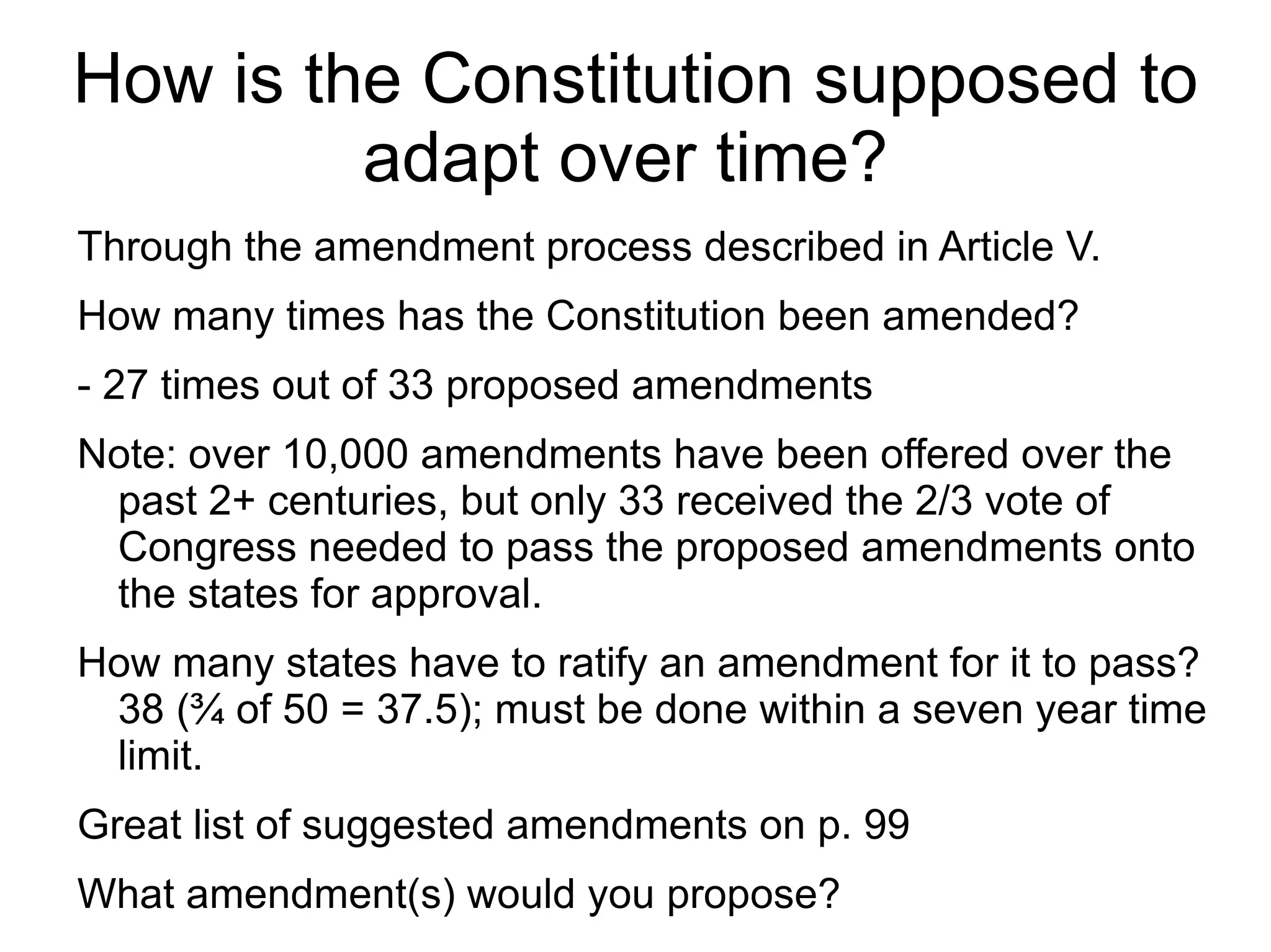 How is the Constitution supposed to
         adapt over time?
Through the amendment process described in Article V.
How many times has the Constitution been amended?
- 27 times out of 33 proposed amendments
Note: over 10,000 amendments have been offered over the
 past 2+ centuries, but only 33 received the 2/3 vote of
 Congress needed to pass the proposed amendments onto
 the states for approval.
How many states have to ratify an amendment for it to pass?
 38 (¾ of 50 = 37.5); must be done within a seven year time
 limit.
Great list of suggested amendments on p. 99
What amendment(s) would you propose?
 