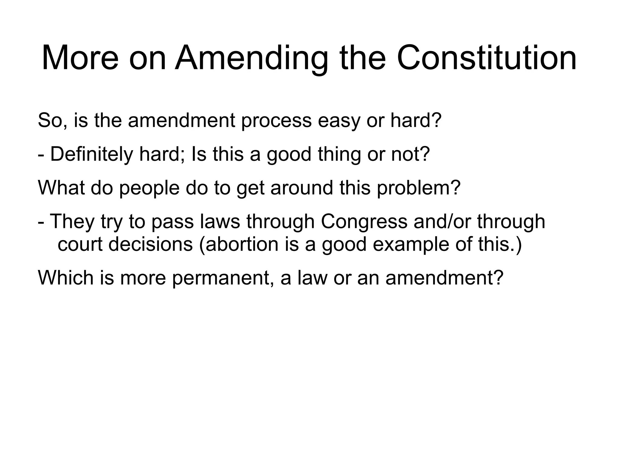 More on Amending the Constitution
So, is the amendment process easy or hard?
- Definitely hard; Is this a good thing or not?
What do people do to get around this problem?
- They try to pass laws through Congress and/or through
   court decisions (abortion is a good example of this.)
Which is more permanent, a law or an amendment?
 