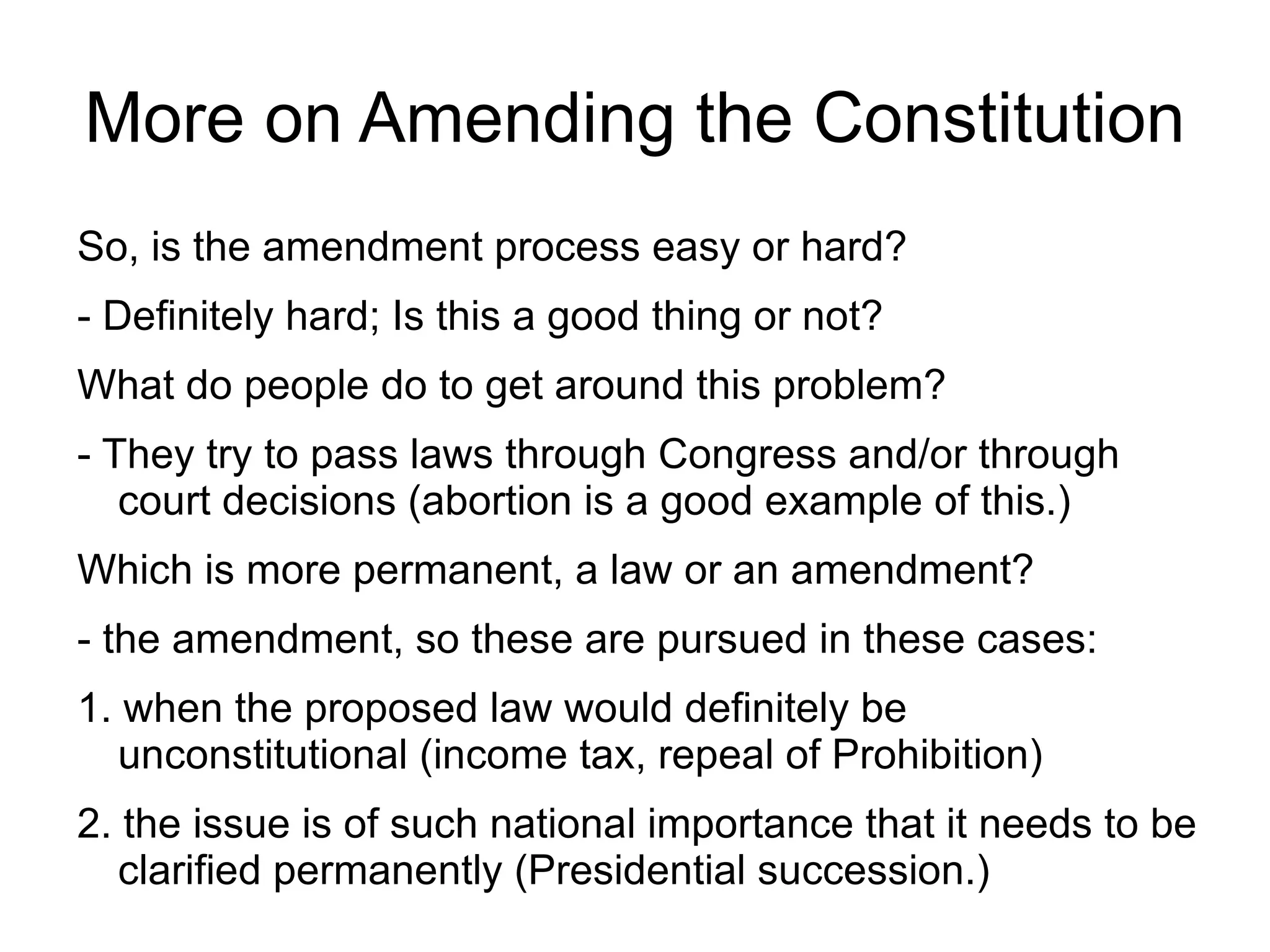 More on Amending the Constitution
So, is the amendment process easy or hard?
- Definitely hard; Is this a good thing or not?
What do people do to get around this problem?
- They try to pass laws through Congress and/or through
   court decisions (abortion is a good example of this.)
Which is more permanent, a law or an amendment?
- the amendment, so these are pursued in these cases:
1. when the proposed law would definitely be
   unconstitutional (income tax, repeal of Prohibition)
2. the issue is of such national importance that it needs to be
   clarified permanently (Presidential succession.)
 
