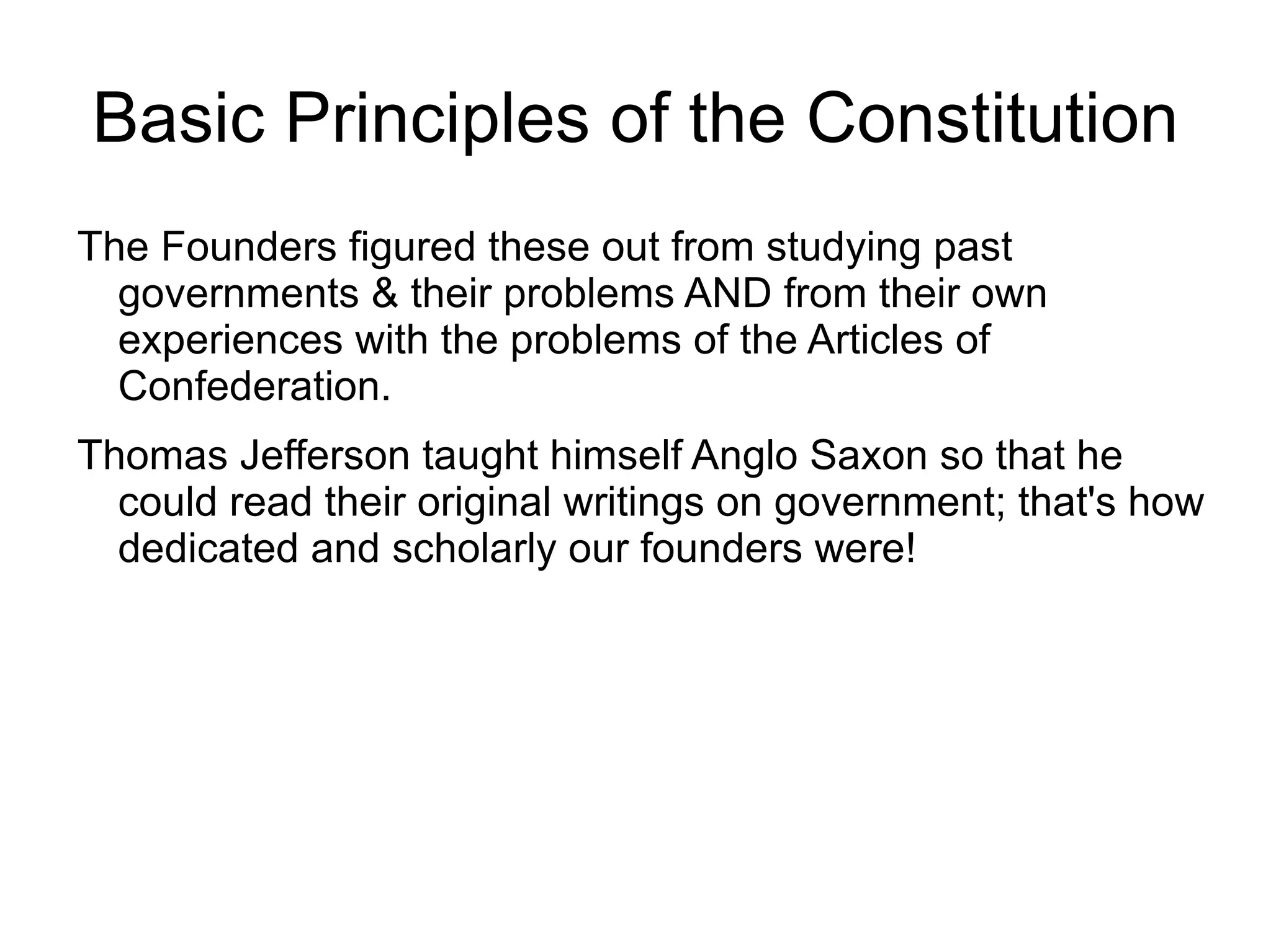 Basic Principles of the Constitution
The Founders figured these out from studying past
  governments & their problems AND from their own
  experiences with the problems of the Articles of
  Confederation.
Thomas Jefferson taught himself Anglo Saxon so that he
  could read their original writings on government; that's how
  dedicated and scholarly our founders were!
 