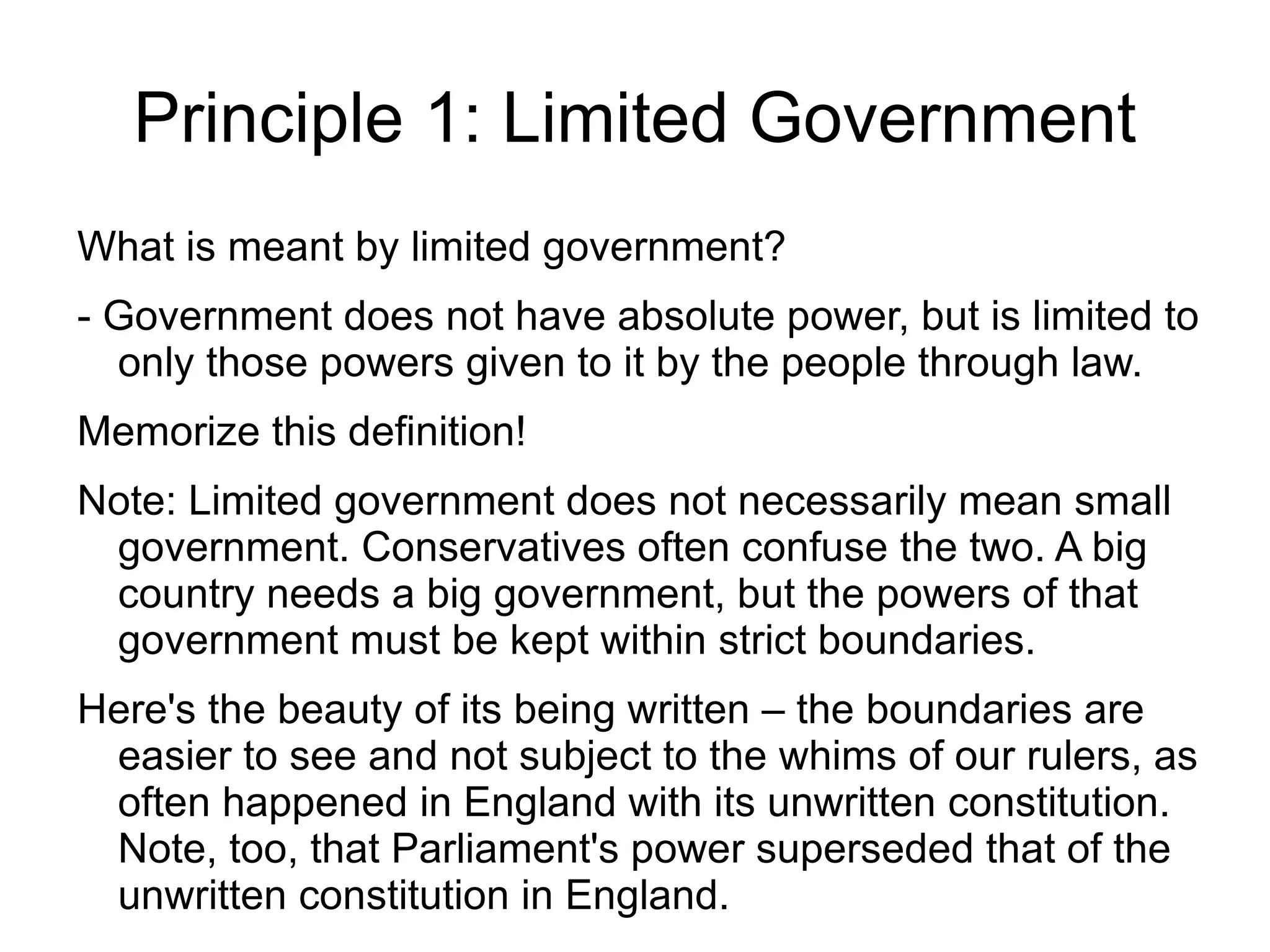Principle 1: Limited Government
What is meant by limited government?
- Government does not have absolute power, but is limited to
  only those powers given to it by the people through law.
Memorize this definition!
Note: Limited government does not necessarily mean small
 government. Conservatives often confuse the two. A big
 country needs a big government, but the powers of that
 government must be kept within strict boundaries.
Here's the beauty of its being written – the boundaries are
 easier to see and not subject to the whims of our rulers, as
 often happened in England with its unwritten constitution.
 Note, too, that Parliament's power superseded that of the
 unwritten constitution in England.
 