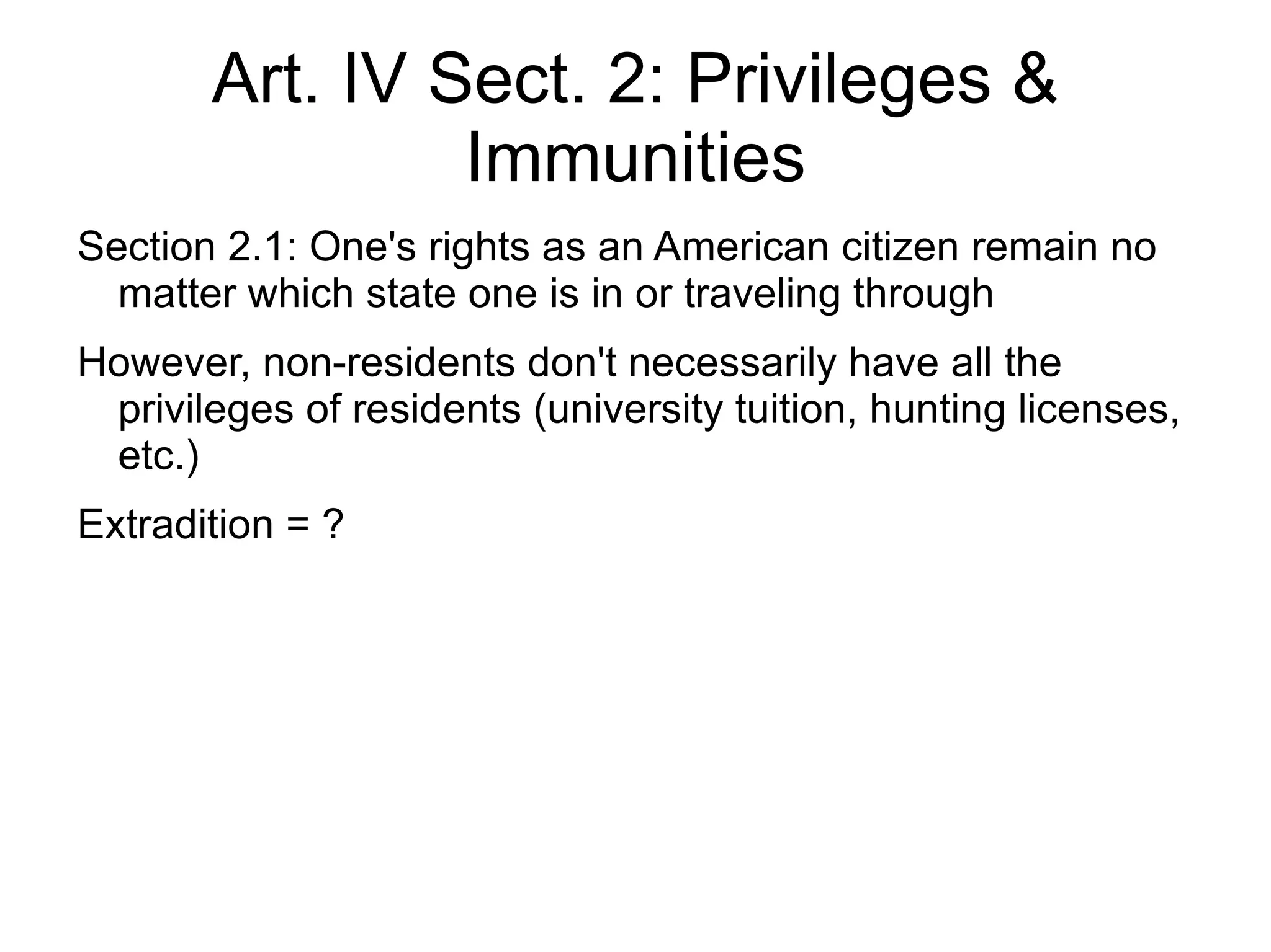 Art. IV Sect. 2: Privileges &
                Immunities
Section 2.1: One's rights as an American citizen remain no
  matter which state one is in or traveling through
However, non-residents don't necessarily have all the
 privileges of residents (university tuition, hunting licenses,
 etc.)
Extradition = ?
 