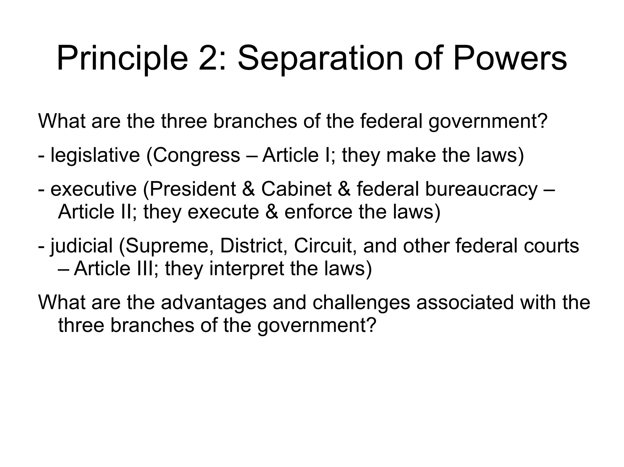 Principle 2: Separation of Powers
What are the three branches of the federal government?
- legislative (Congress – Article I; they make the laws)
- executive (President & Cabinet & federal bureaucracy –
   Article II; they execute & enforce the laws)
- judicial (Supreme, District, Circuit, and other federal courts
   – Article III; they interpret the laws)
What are the advantages and challenges associated with the
 three branches of the government?
 