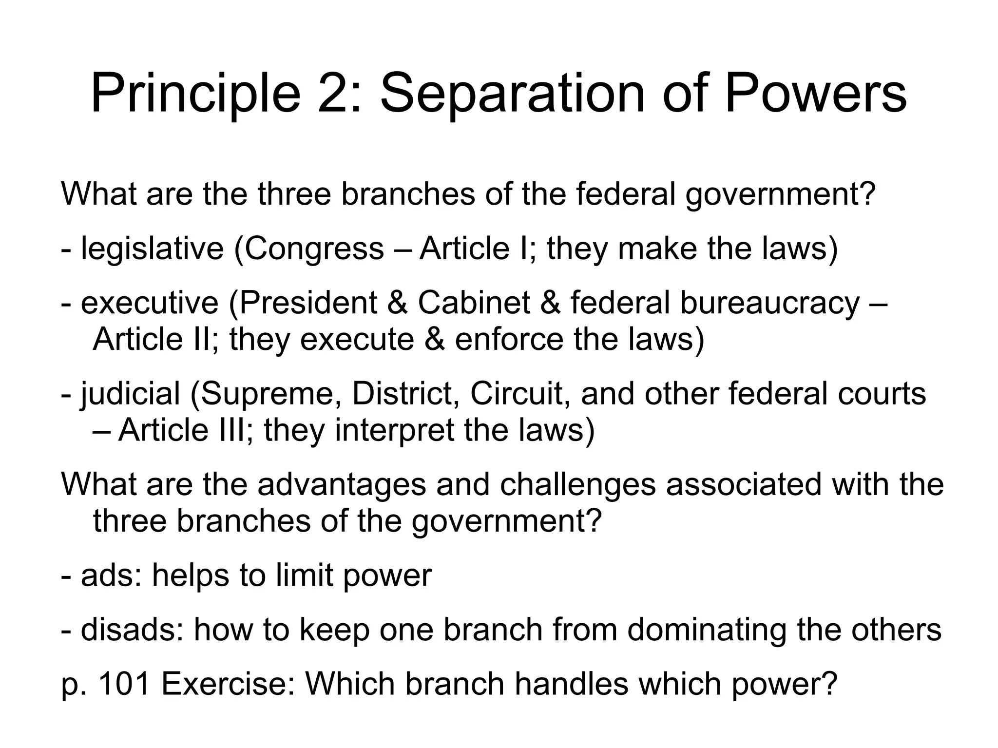 Principle 2: Separation of Powers
What are the three branches of the federal government?
- legislative (Congress – Article I; they make the laws)
- executive (President & Cabinet & federal bureaucracy –
   Article II; they execute & enforce the laws)
- judicial (Supreme, District, Circuit, and other federal courts
   – Article III; they interpret the laws)
What are the advantages and challenges associated with the
 three branches of the government?
- ads: helps to limit power
- disads: how to keep one branch from dominating the others
p. 101 Exercise: Which branch handles which power?
 
