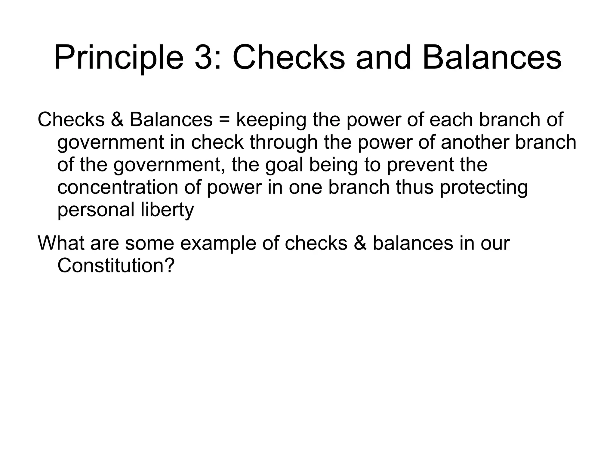 Principle 3: Checks and Balances
Checks & Balances = keeping the power of each branch of
 government in check through the power of another branch
 of the government, the goal being to prevent the
 concentration of power in one branch thus protecting
 personal liberty
What are some example of checks & balances in our
 Constitution?
 
