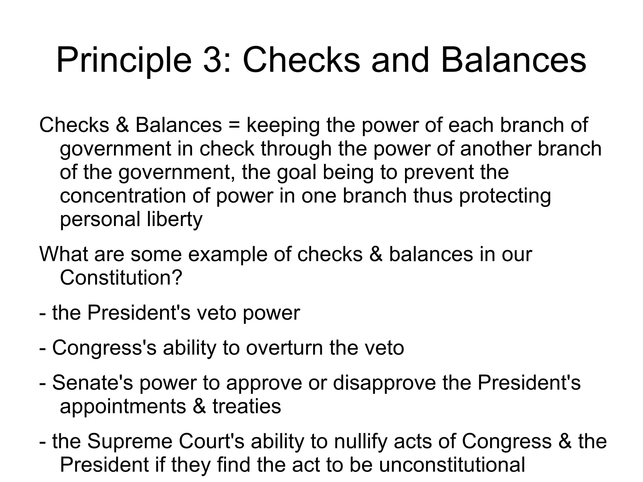 Principle 3: Checks and Balances
Checks & Balances = keeping the power of each branch of
 government in check through the power of another branch
 of the government, the goal being to prevent the
 concentration of power in one branch thus protecting
 personal liberty
What are some example of checks & balances in our
 Constitution?
- the President's veto power
- Congress's ability to overturn the veto
- Senate's power to approve or disapprove the President's
   appointments & treaties
- the Supreme Court's ability to nullify acts of Congress & the
   President if they find the act to be unconstitutional
 