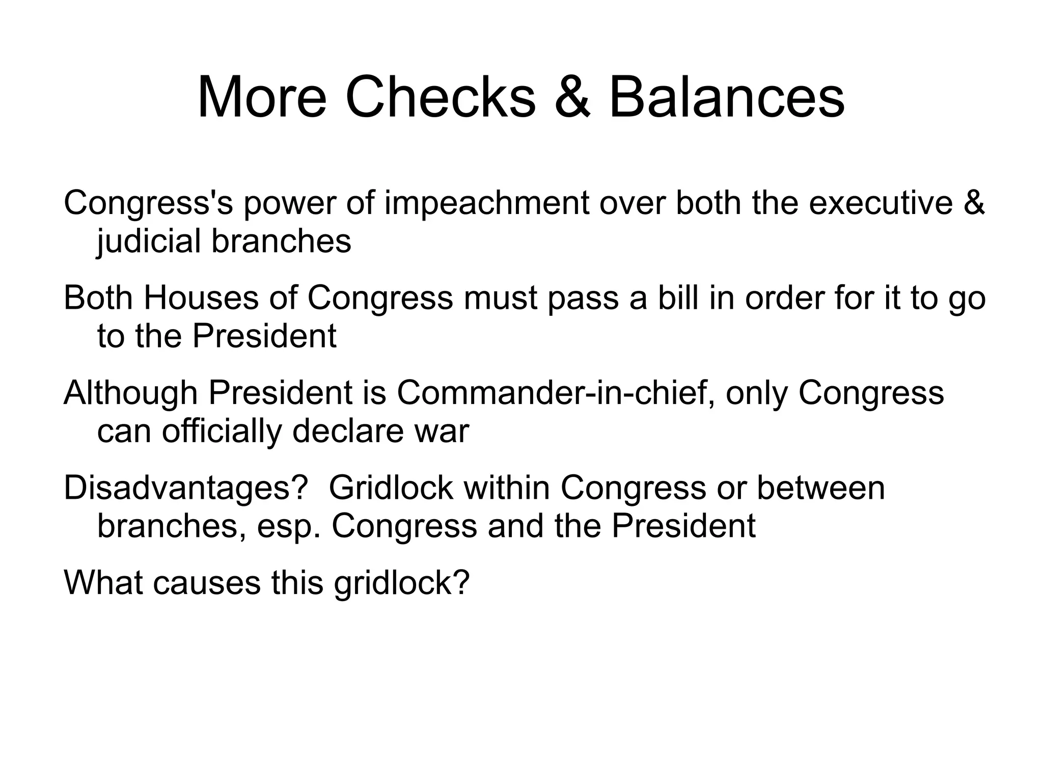 More Checks & Balances
Congress's power of impeachment over both the executive &
 judicial branches
Both Houses of Congress must pass a bill in order for it to go
  to the President
Although President is Commander-in-chief, only Congress
  can officially declare war
Disadvantages? Gridlock within Congress or between
  branches, esp. Congress and the President
What causes this gridlock?
 