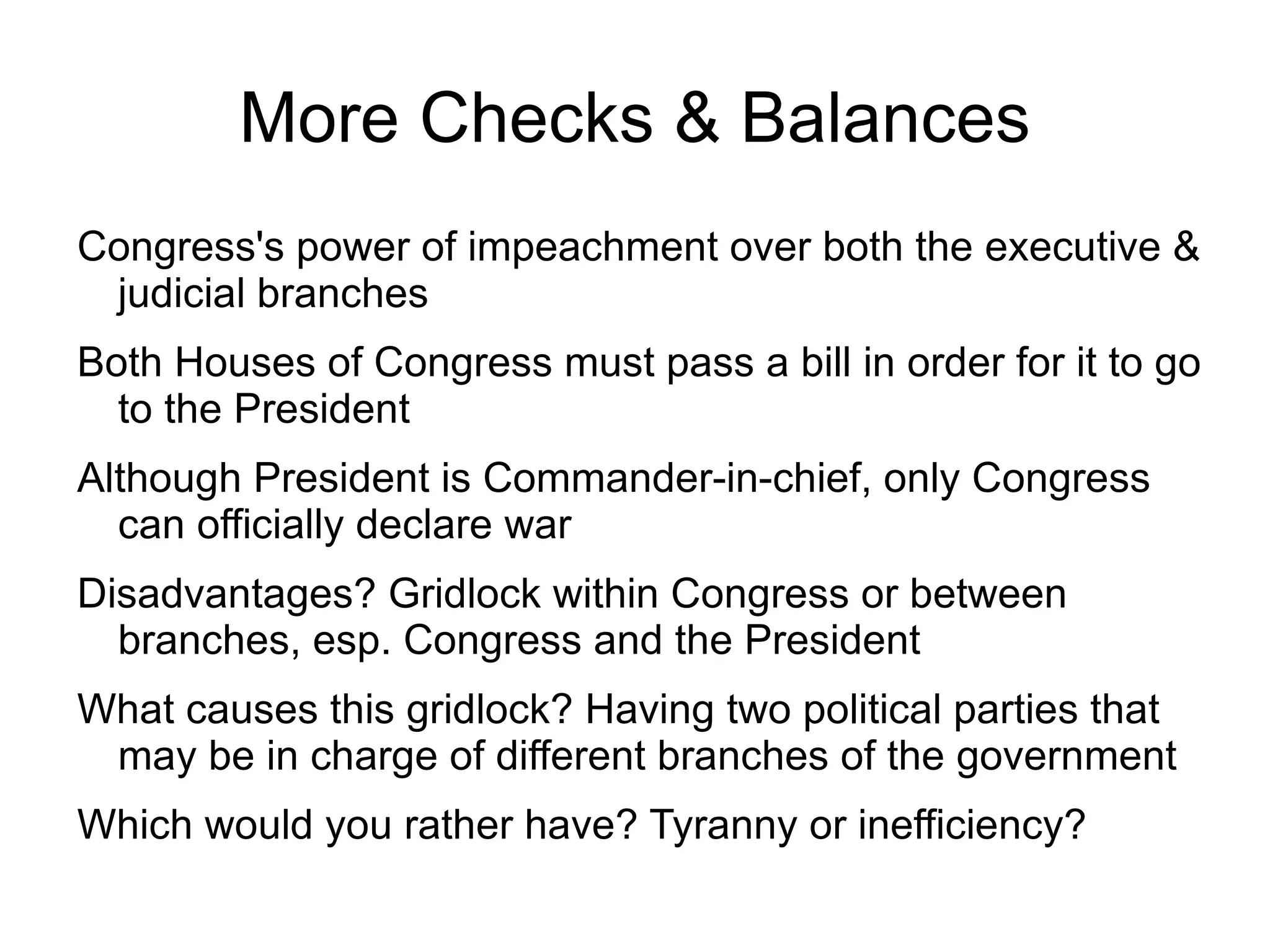 More Checks & Balances
Congress's power of impeachment over both the executive &
 judicial branches
Both Houses of Congress must pass a bill in order for it to go
  to the President
Although President is Commander-in-chief, only Congress
  can officially declare war
Disadvantages? Gridlock within Congress or between
  branches, esp. Congress and the President
What causes this gridlock? Having two political parties that
 may be in charge of different branches of the government
Which would you rather have? Tyranny or inefficiency?
 