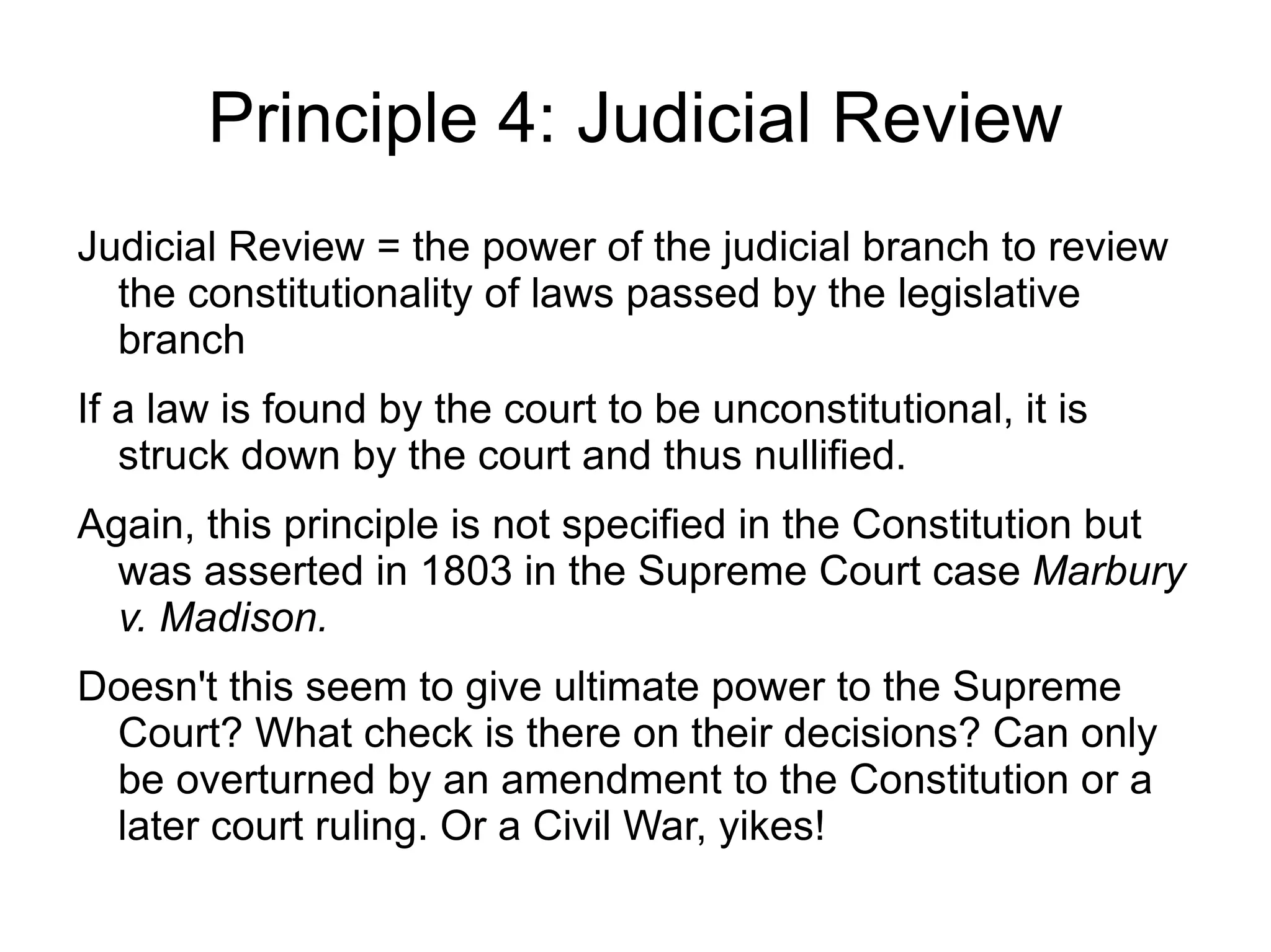 Principle 4: Judicial Review
Judicial Review = the power of the judicial branch to review
  the constitutionality of laws passed by the legislative
  branch
If a law is found by the court to be unconstitutional, it is
   struck down by the court and thus nullified.
Again, this principle is not specified in the Constitution but
  was asserted in 1803 in the Supreme Court case Marbury
  v. Madison.
Doesn't this seem to give ultimate power to the Supreme
 Court? What check is there on their decisions? Can only
 be overturned by an amendment to the Constitution or a
 later court ruling. Or a Civil War, yikes!
 