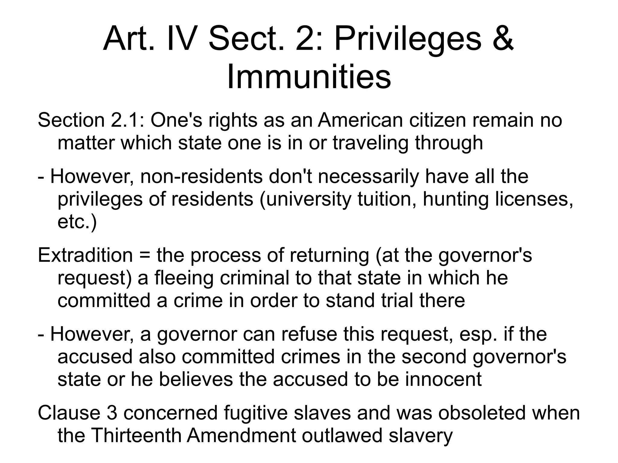 Art. IV Sect. 2: Privileges &
                Immunities
Section 2.1: One's rights as an American citizen remain no
  matter which state one is in or traveling through
- However, non-residents don't necessarily have all the
   privileges of residents (university tuition, hunting licenses,
   etc.)
Extradition = the process of returning (at the governor's
  request) a fleeing criminal to that state in which he
  committed a crime in order to stand trial there
- However, a governor can refuse this request, esp. if the
   accused also committed crimes in the second governor's
   state or he believes the accused to be innocent
Clause 3 concerned fugitive slaves and was obsoleted when
  the Thirteenth Amendment outlawed slavery
 
