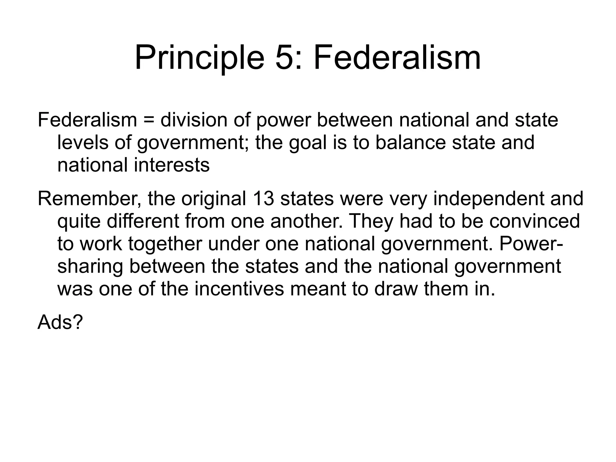 Principle 5: Federalism
Federalism = division of power between national and state
  levels of government; the goal is to balance state and
  national interests
Remember, the original 13 states were very independent and
 quite different from one another. They had to be convinced
 to work together under one national government. Power-
 sharing between the states and the national government
 was one of the incentives meant to draw them in.
Ads?
 