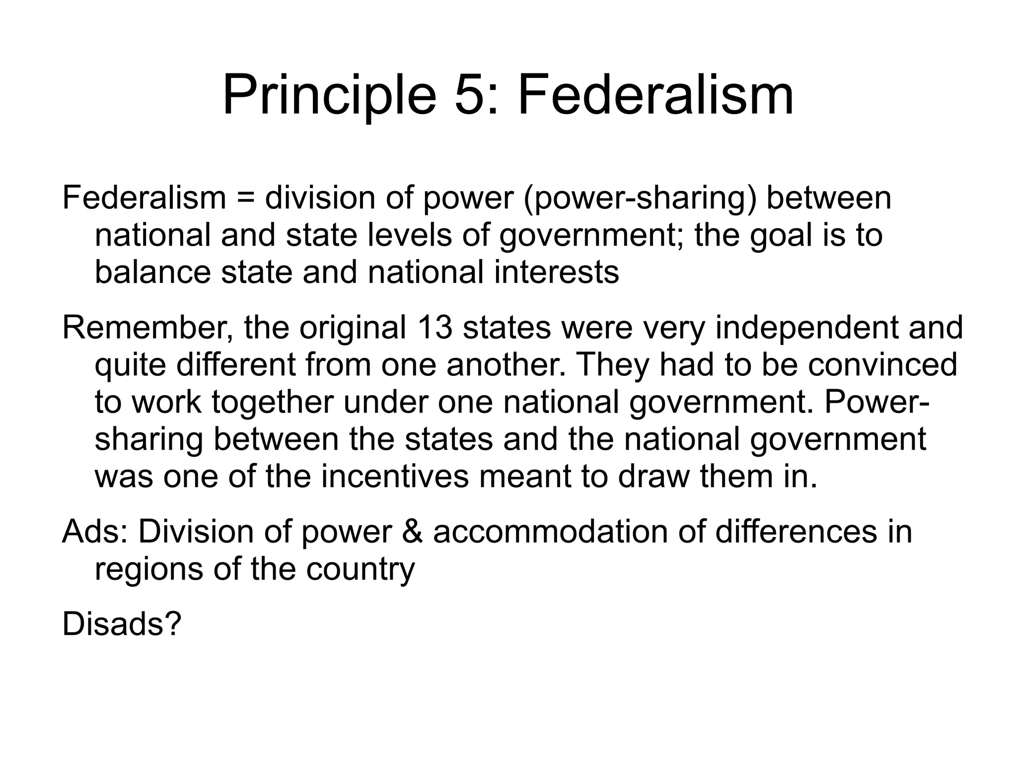 Principle 5: Federalism
Federalism = division of power (power-sharing) between
  national and state levels of government; the goal is to
  balance state and national interests
Remember, the original 13 states were very independent and
 quite different from one another. They had to be convinced
 to work together under one national government. Power-
 sharing between the states and the national government
 was one of the incentives meant to draw them in.
Ads: Division of power & accommodation of differences in
  regions of the country
Disads?
 
