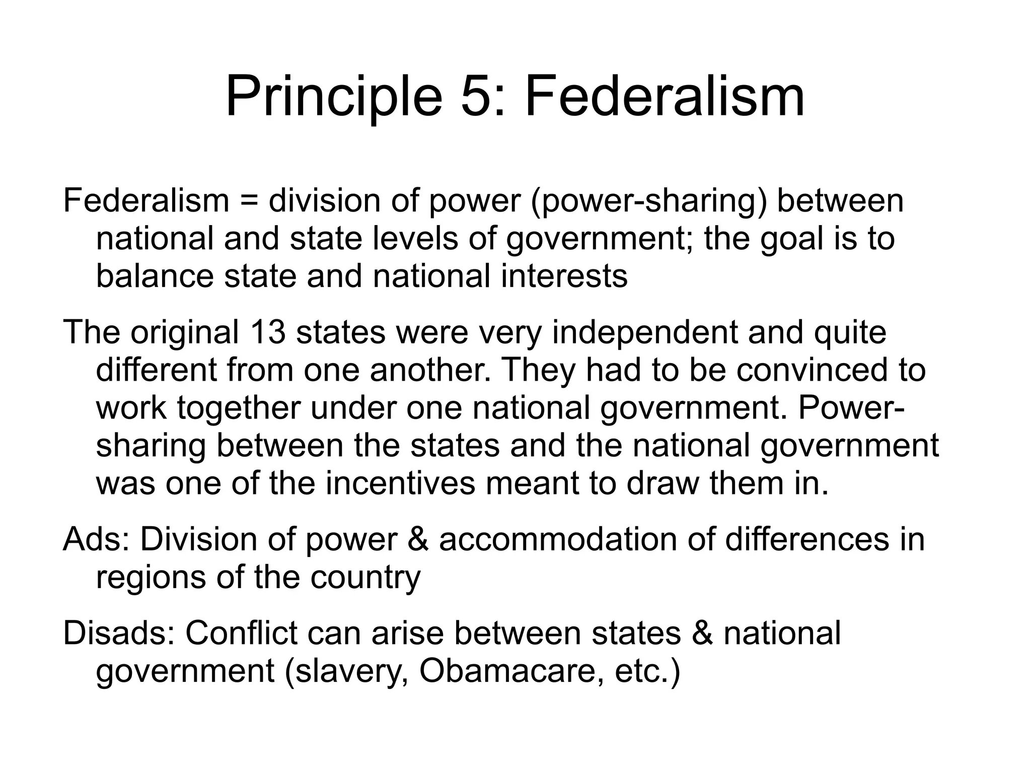 Principle 5: Federalism
Federalism = division of power (power-sharing) between
  national and state levels of government; the goal is to
  balance state and national interests
The original 13 states were very independent and quite
  different from one another. They had to be convinced to
  work together under one national government. Power-
  sharing between the states and the national government
  was one of the incentives meant to draw them in.
Ads: Division of power & accommodation of differences in
  regions of the country
Disads: Conflict can arise between states & national
  government (slavery, Obamacare, etc.)
 