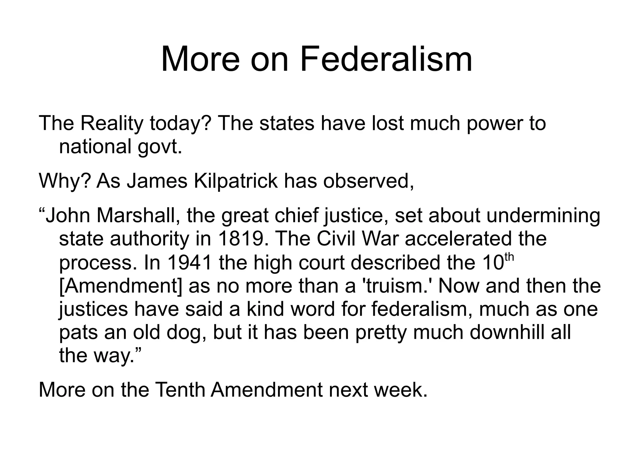 More on Federalism
The Reality today? The states have lost much power to
  national govt.
Why? As James Kilpatrick has observed,
“John Marshall, the great chief justice, set about undermining
  state authority in 1819. The Civil War accelerated the
  process. In 1941 the high court described the 10th
  [Amendment] as no more than a 'truism.' Now and then the
  justices have said a kind word for federalism, much as one
  pats an old dog, but it has been pretty much downhill all
  the way.”
More on the Tenth Amendment next week.
 