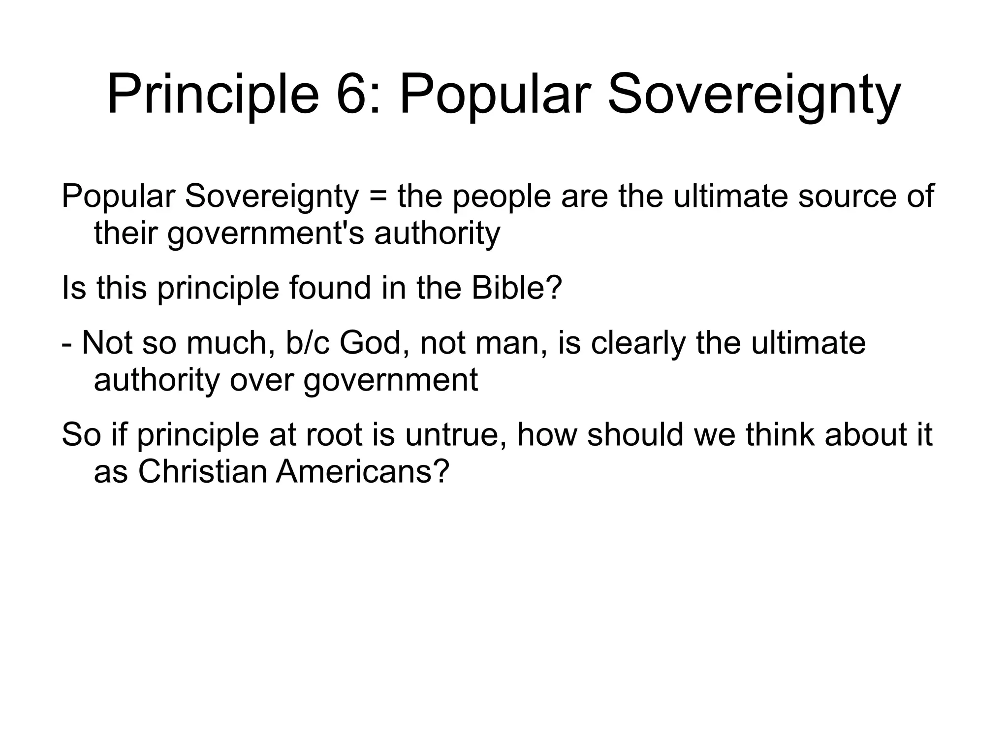 Principle 6: Popular Sovereignty
Popular Sovereignty = the people are the ultimate source of
  their government's authority
Is this principle found in the Bible?
- Not so much, b/c God, not man, is clearly the ultimate
   authority over government
So if principle at root is untrue, how should we think about it
  as Christian Americans?
 