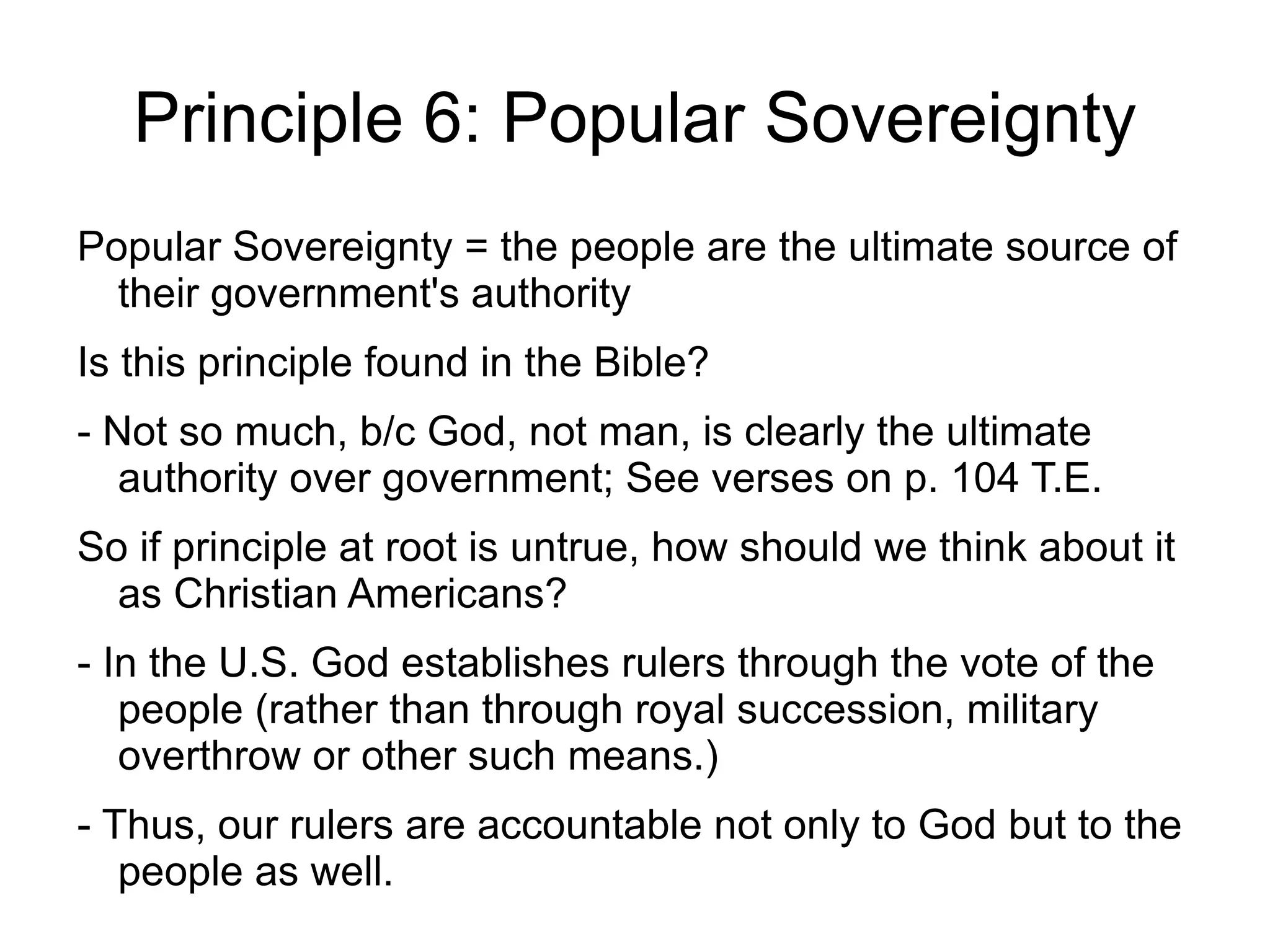 Principle 6: Popular Sovereignty
Popular Sovereignty = the people are the ultimate source of
  their government's authority
Is this principle found in the Bible?
- Not so much, b/c God, not man, is clearly the ultimate
   authority over government; See verses on p. 104 T.E.
So if principle at root is untrue, how should we think about it
  as Christian Americans?
- In the U.S. God establishes rulers through the vote of the
   people (rather than through royal succession, military
   overthrow or other such means.)
- Thus, our rulers are accountable not only to God but to the
   people as well.
 