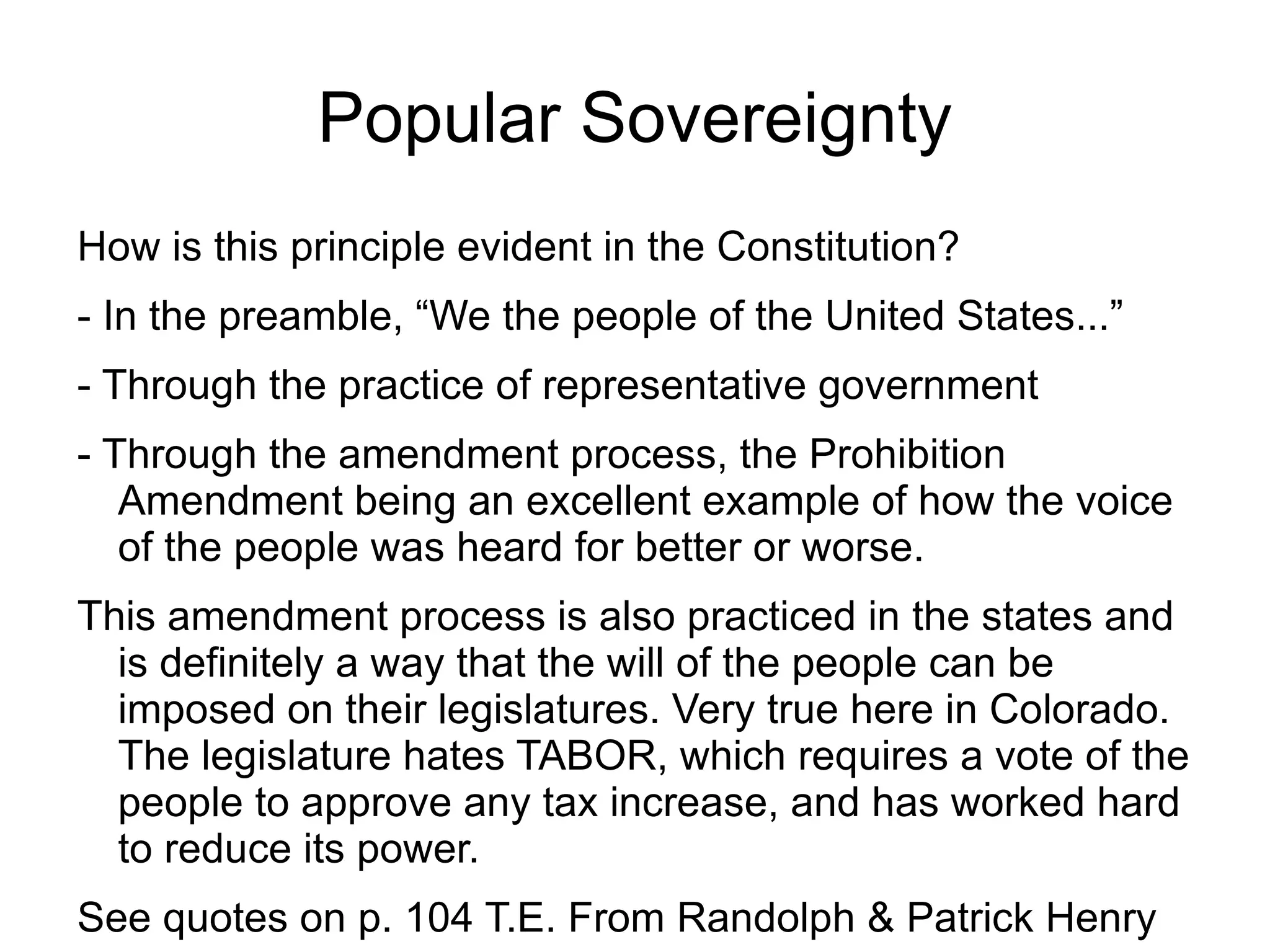 Popular Sovereignty
How is this principle evident in the Constitution?
- In the preamble, “We the people of the United States...”
- Through the practice of representative government
- Through the amendment process, the Prohibition
   Amendment being an excellent example of how the voice
   of the people was heard for better or worse.
This amendment process is also practiced in the states and
  is definitely a way that the will of the people can be
  imposed on their legislatures. Very true here in Colorado.
  The legislature hates TABOR, which requires a vote of the
  people to approve any tax increase, and has worked hard
  to reduce its power.
See quotes on p. 104 T.E. From Randolph & Patrick Henry
 
