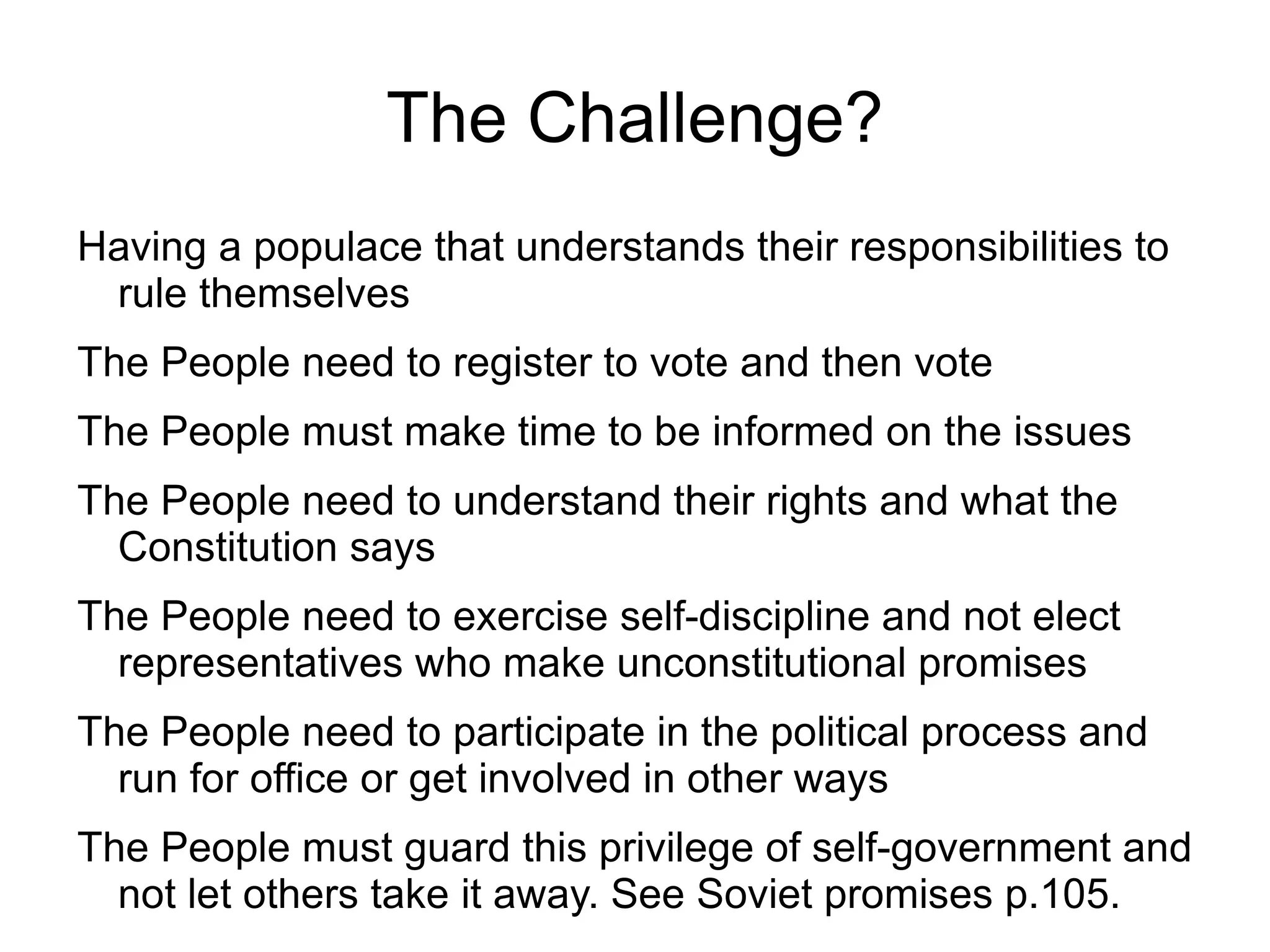 The Challenge?
Having a populace that understands their responsibilities to
 rule themselves
The People need to register to vote and then vote
The People must make time to be informed on the issues
The People need to understand their rights and what the
  Constitution says
The People need to exercise self-discipline and not elect
  representatives who make unconstitutional promises
The People need to participate in the political process and
  run for office or get involved in other ways
The People must guard this privilege of self-government and
  not let others take it away. See Soviet promises p.105.
 