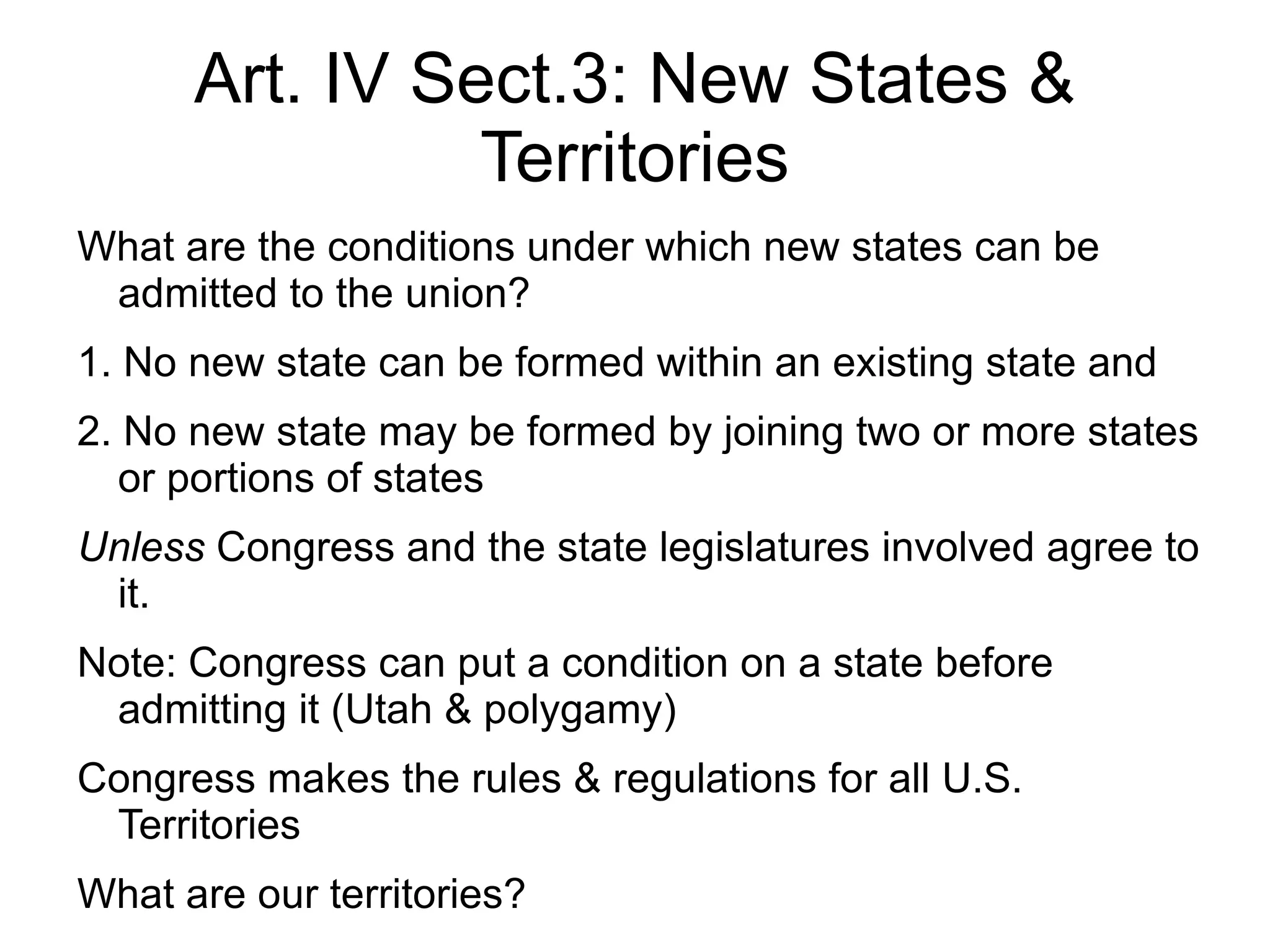 Art. IV Sect.3: New States &
                Territories
What are the conditions under which new states can be
 admitted to the union?
1. No new state can be formed within an existing state and
2. No new state may be formed by joining two or more states
   or portions of states
Unless Congress and the state legislatures involved agree to
 it.
Note: Congress can put a condition on a state before
 admitting it (Utah & polygamy)
Congress makes the rules & regulations for all U.S.
 Territories
What are our territories?
 