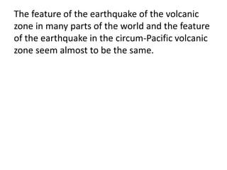 The feature of the earthquake of the volcanic
zone in many parts of the world and the feature
of the earthquake in the circum-Pacific volcanic
zone seem almost to be the same.
 