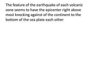 The feature of the earthquake of each volcanic
zone seems to have the epicenter right above
most knocking against of the continent to the
bottom of the sea plate each other
 