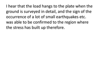 I hear that the load hangs to the plate when the
ground is surveyed in detail, and the sign of the
occurrence of a lot of small earthquakes etc.
was able to be confirmed to the region where
the stress has built up therefore.
 