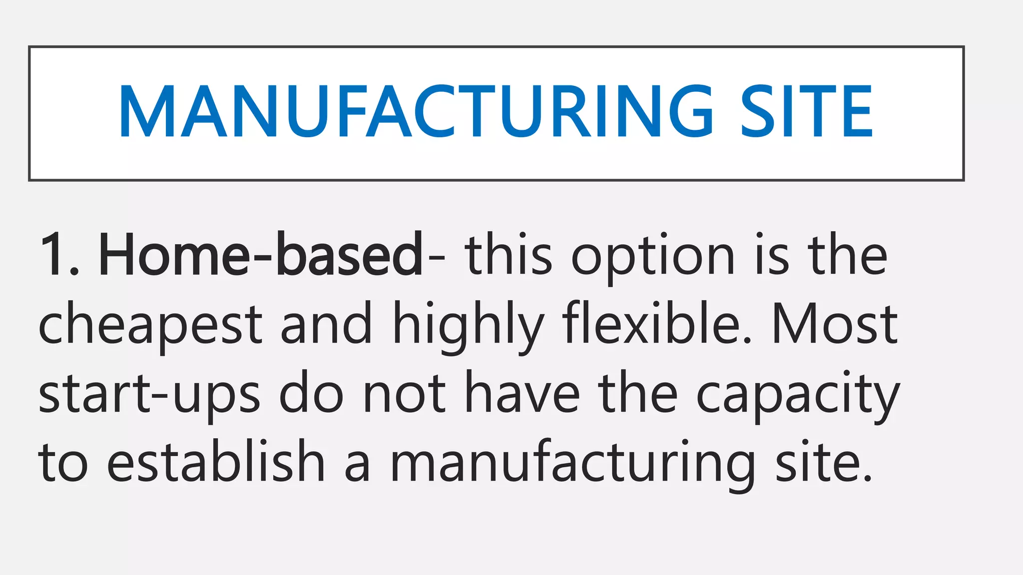 MANUFACTURING SITE
1. Home-based- this option is the
cheapest and highly flexible. Most
start-ups do not have the capacity
to establish a manufacturing site.
 