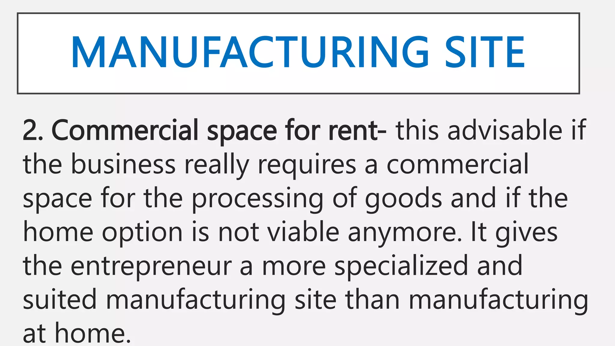 MANUFACTURING SITE
2. Commercial space for rent- this advisable if
the business really requires a commercial
space for the processing of goods and if the
home option is not viable anymore. It gives
the entrepreneur a more specialized and
suited manufacturing site than manufacturing
at home.
 