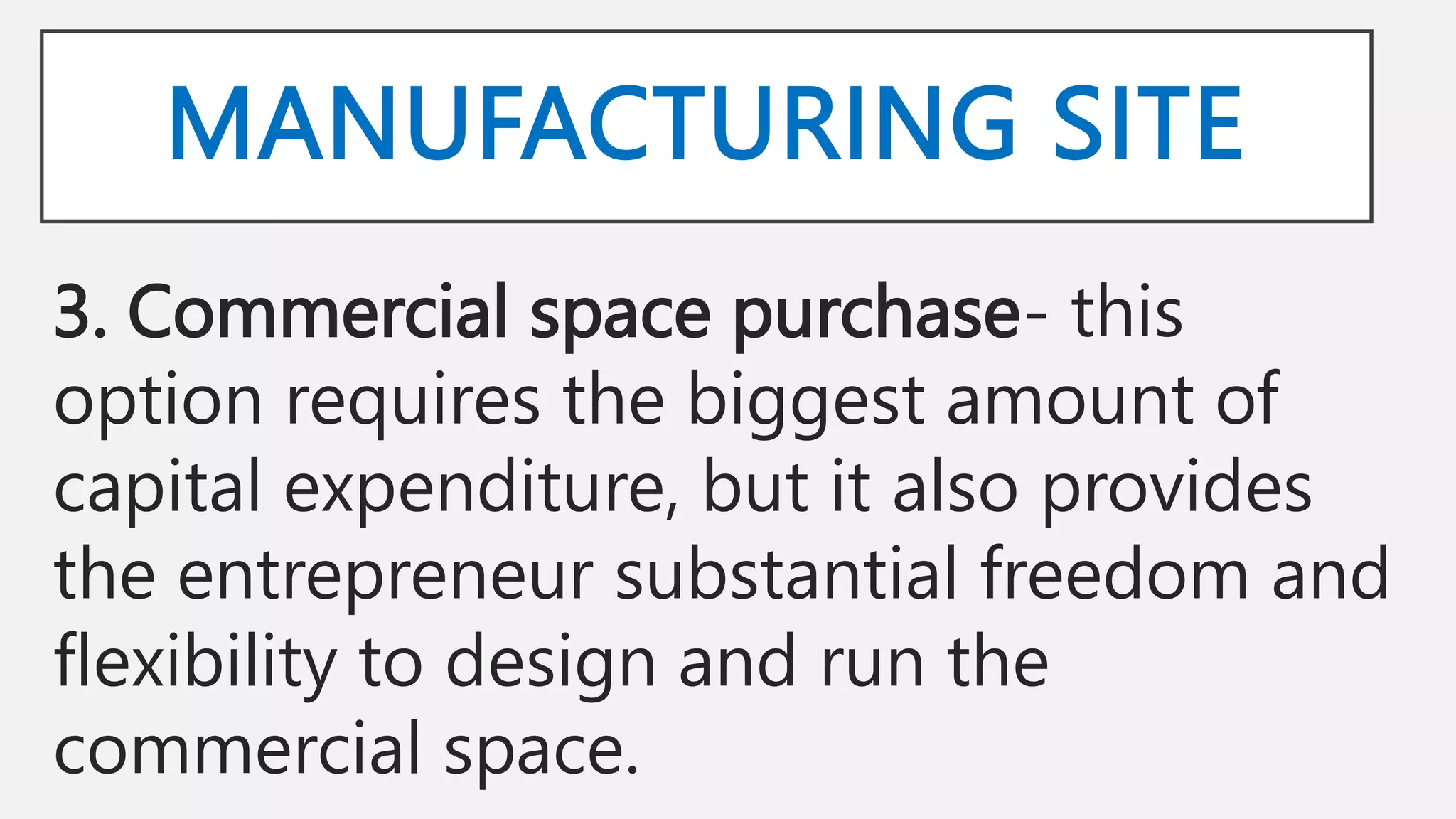MANUFACTURING SITE
3. Commercial space purchase- this
option requires the biggest amount of
capital expenditure, but it also provides
the entrepreneur substantial freedom and
flexibility to design and run the
commercial space.
 