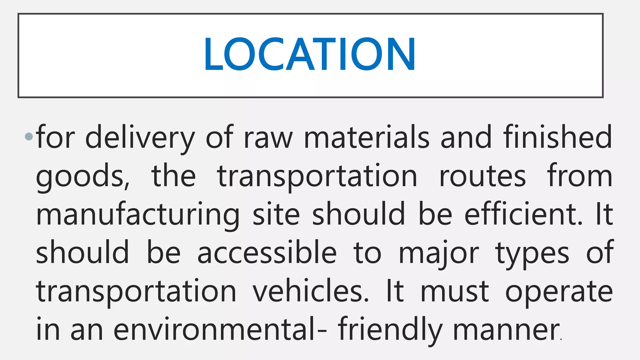 LOCATION
•for delivery of raw materials and finished
goods, the transportation routes from
manufacturing site should be efficient. It
should be accessible to major types of
transportation vehicles. It must operate
in an environmental- friendly manner.
 