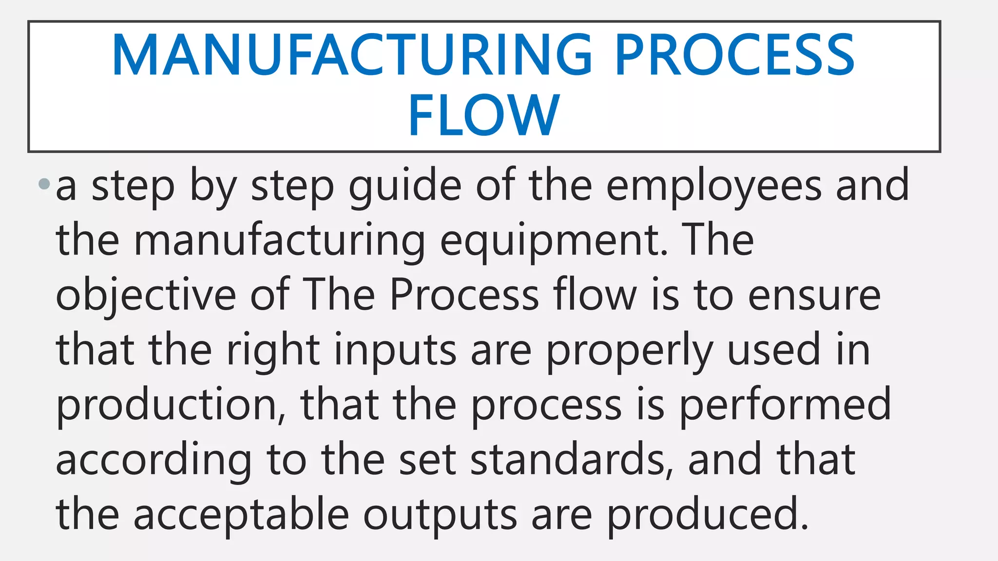 MANUFACTURING PROCESS
FLOW
•a step by step guide of the employees and
the manufacturing equipment. The
objective of The Process flow is to ensure
that the right inputs are properly used in
production, that the process is performed
according to the set standards, and that
the acceptable outputs are produced.
 