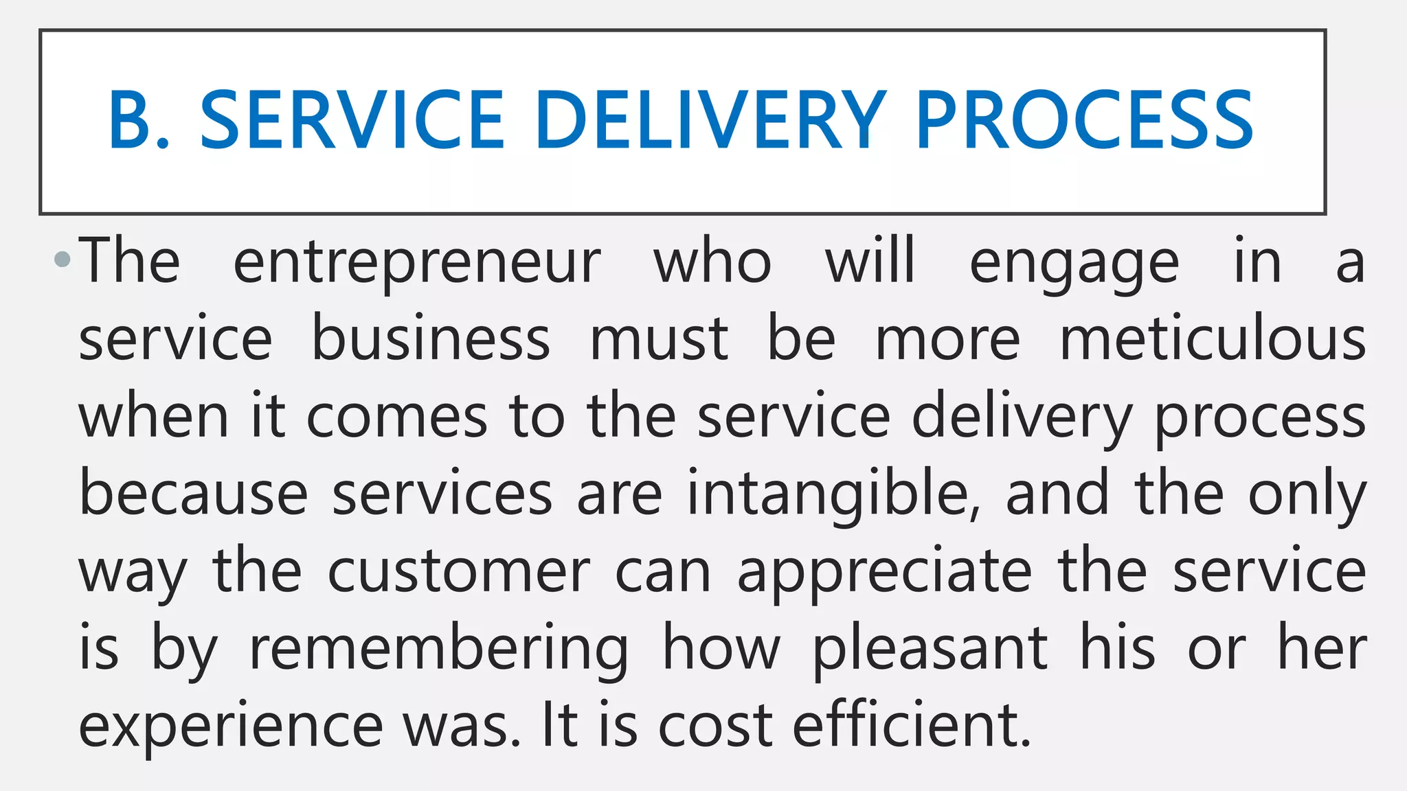 B. SERVICE DELIVERY PROCESS
•The entrepreneur who will engage in a
service business must be more meticulous
when it comes to the service delivery process
because services are intangible, and the only
way the customer can appreciate the service
is by remembering how pleasant his or her
experience was. It is cost efficient.
 