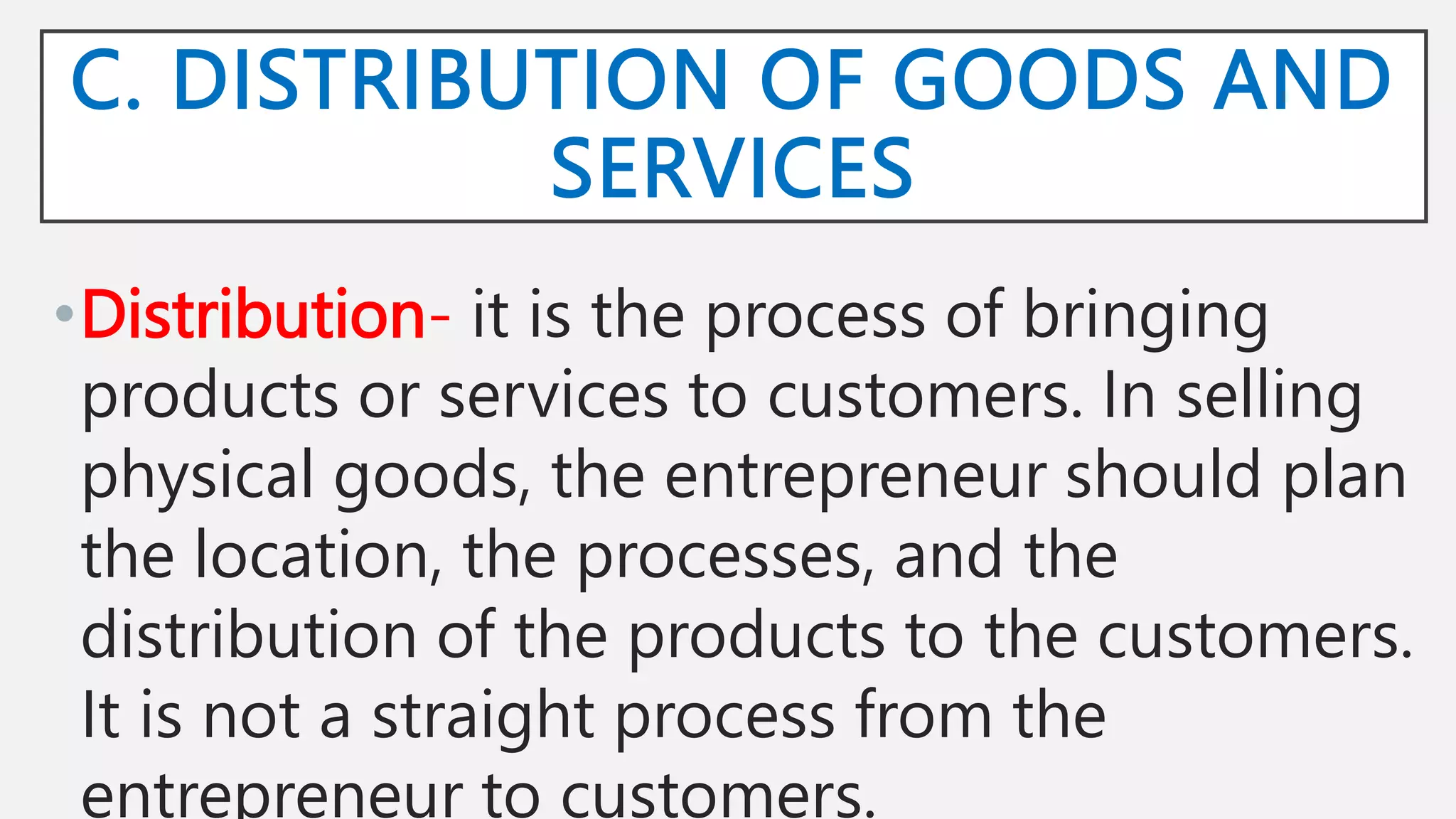 C. DISTRIBUTION OF GOODS AND
SERVICES
•Distribution- it is the process of bringing
products or services to customers. In selling
physical goods, the entrepreneur should plan
the location, the processes, and the
distribution of the products to the customers.
It is not a straight process from the
entrepreneur to customers.
 