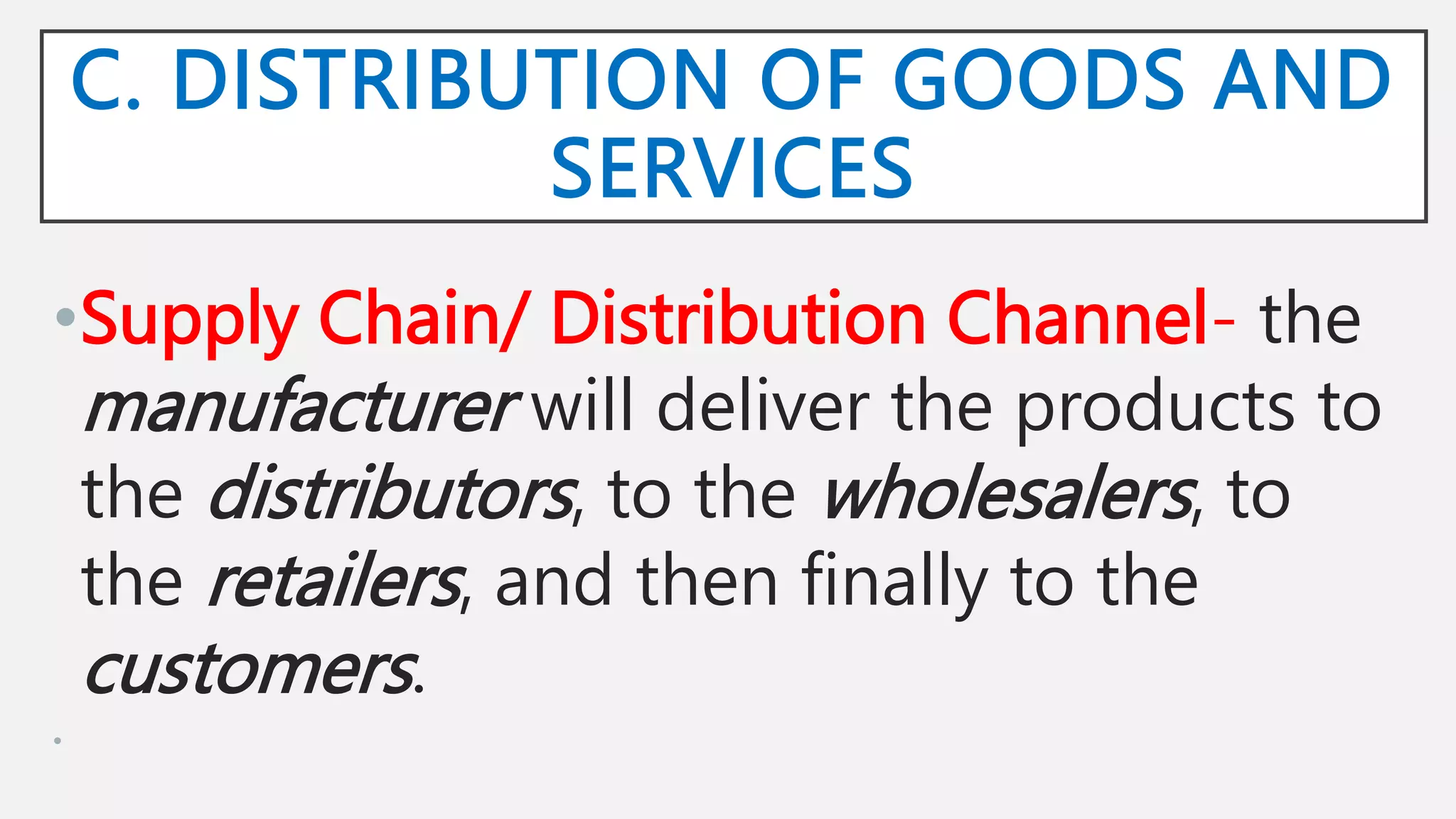 C. DISTRIBUTION OF GOODS AND
SERVICES
•Supply Chain/ Distribution Channel- the
manufacturer will deliver the products to
the distributors, to the wholesalers, to
the retailers, and then finally to the
customers.
•
 