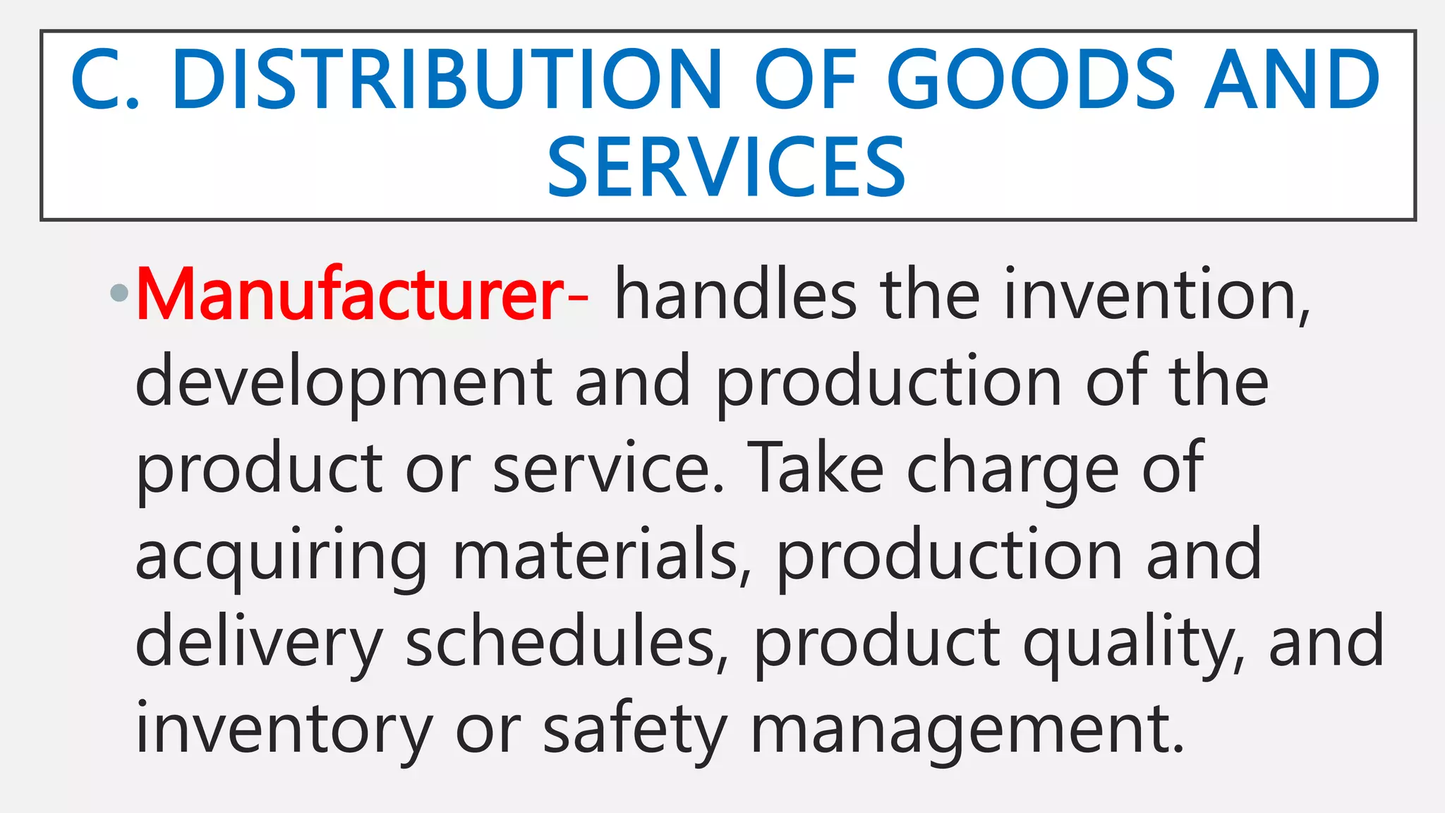 C. DISTRIBUTION OF GOODS AND
SERVICES
•Manufacturer- handles the invention,
development and production of the
product or service. Take charge of
acquiring materials, production and
delivery schedules, product quality, and
inventory or safety management.
 