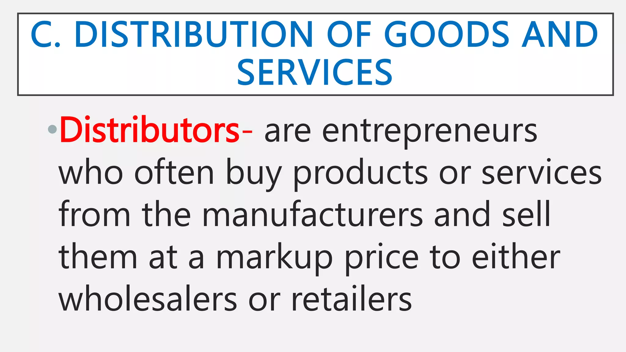 C. DISTRIBUTION OF GOODS AND
SERVICES
•Distributors- are entrepreneurs
who often buy products or services
from the manufacturers and sell
them at a markup price to either
wholesalers or retailers
 