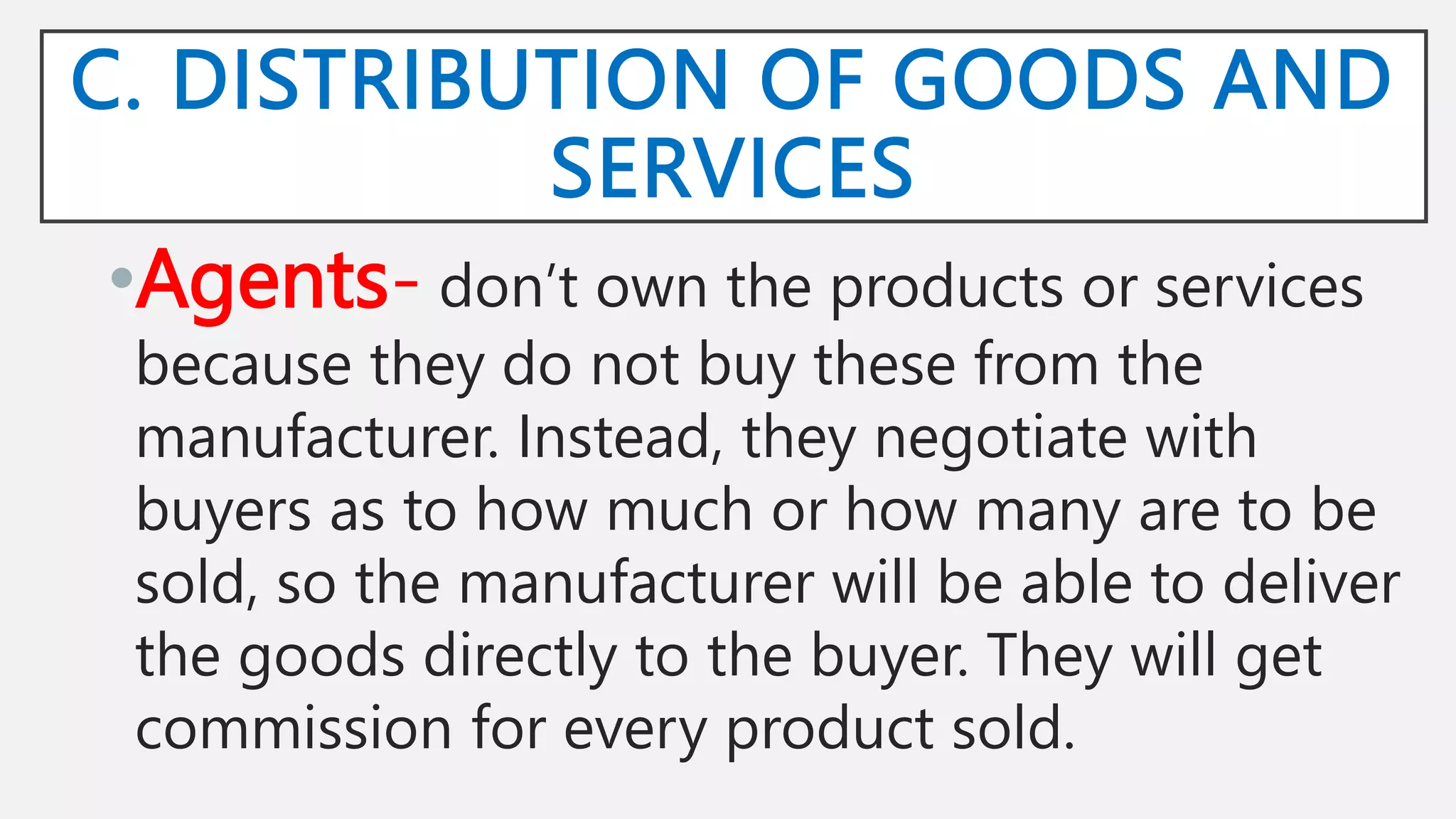 C. DISTRIBUTION OF GOODS AND
SERVICES
•Agents- don’t own the products or services
because they do not buy these from the
manufacturer. Instead, they negotiate with
buyers as to how much or how many are to be
sold, so the manufacturer will be able to deliver
the goods directly to the buyer. They will get
commission for every product sold.
 